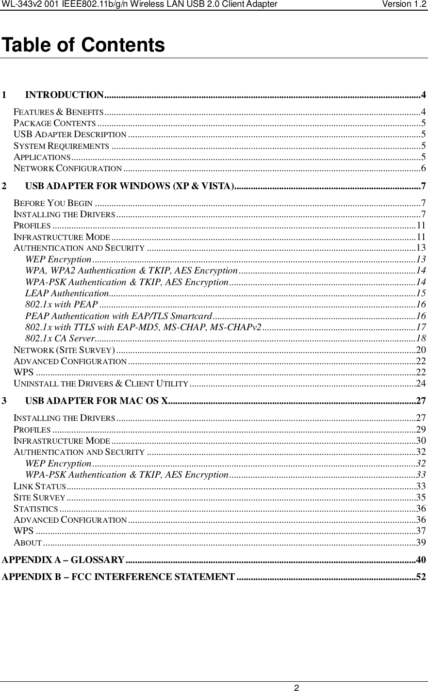 WL-343v2 001 IEEE802.11b/g/n Wireless LAN USB 2.0 Client Adapter  Version 1.2                                                                                                                         2  Table of Contents   1 INTRODUCTION......................................................................................................................................4 FEATURES &amp; BENEFITS......................................................................................................................................4 PACKAGE CONTENTS.........................................................................................................................................5 USB ADAPTER DESCRIPTION............................................................................................................................5 SYSTEM REQUIREMENTS...................................................................................................................................5 APPLICATIONS....................................................................................................................................................5 NETWORK CONFIGURATION..............................................................................................................................6 2 USB ADAPTER FOR WINDOWS (XP &amp; VISTA)...............................................................................7 BEFORE YOU BEGIN..........................................................................................................................................7 INSTALLING THE DRIVERS.................................................................................................................................7 PROFILES..........................................................................................................................................................11 INFRASTRUCTURE MODE.................................................................................................................................11 AUTHENTICATION AND SECURITY..................................................................................................................13 WEP Encryption.........................................................................................................................................13 WPA, WPA2 Authentication &amp; TKIP, AES Encryption...........................................................................14 WPA-PSK Authentication &amp; TKIP, AES Encryption...............................................................................14 LEAP Authentication..................................................................................................................................15 802.1x with PEAP ......................................................................................................................................16 PEAP Authentication with EAP/TLS Smartcard......................................................................................16 802.1x with TTLS with EAP-MD5, MS-CHAP, MS-CHAPv2.................................................................17 802.1x CA Server........................................................................................................................................18 NETWORK (SITE SURVEY)...............................................................................................................................20 ADVANCED CONFIGURATION..........................................................................................................................22 WPS .................................................................................................................................................................22 UNINSTALL THE DRIVERS &amp; CLIENT UTILITY................................................................................................24 3 USB ADAPTER FOR MAC OS X.........................................................................................................27 INSTALLING THE DRIVERS...............................................................................................................................27 PROFILES..........................................................................................................................................................29 INFRASTRUCTURE MODE.................................................................................................................................30 AUTHENTICATION AND SECURITY..................................................................................................................32 WEP Encryption.........................................................................................................................................32 WPA-PSK Authentication &amp; TKIP, AES Encryption...............................................................................33 LINK STATUS....................................................................................................................................................33 SITE SURVEY....................................................................................................................................................35 STATISTICS.......................................................................................................................................................36 ADVANCED CONFIGURATION..........................................................................................................................36 WPS .................................................................................................................................................................37 ABOUT..............................................................................................................................................................39 APPENDIX A – GLOSSARY...........................................................................................................................40 APPENDIX B – FCC INTERFERENCE STATEMENT............................................................................52   