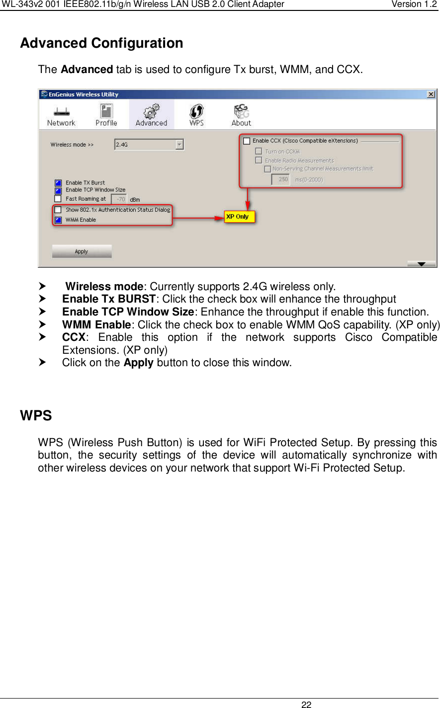 WL-343v2 001 IEEE802.11b/g/n Wireless LAN USB 2.0 Client Adapter  Version 1.2                                                                                                                         22    Advanced Configuration The Advanced tab is used to configure Tx burst, WMM, and CCX.         Wireless mode: Currently supports 2.4G wireless only.  Enable Tx BURST: Click the check box will enhance the throughput  Enable TCP Window Size: Enhance the throughput if enable this function.   WMM Enable: Click the check box to enable WMM QoS capability. (XP only)  CCX: Enable  this  option  if  the  network  supports  Cisco  Compatible Extensions. (XP only)   Click on the Apply button to close this window.      WPS WPS (Wireless Push Button) is used for WiFi Protected Setup. By pressing this button,  the  security  settings  of  the  device  will  automatically  synchronize  with other wireless devices on your network that support Wi-Fi Protected Setup.  