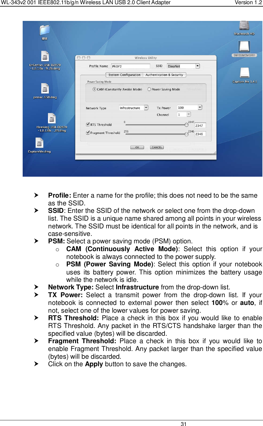 WL-343v2 001 IEEE802.11b/g/n Wireless LAN USB 2.0 Client Adapter  Version 1.2                                                                                                                         31      Profile: Enter a name for the profile; this does not need to be the same as the SSID.   SSID: Enter the SSID of the network or select one from the drop-down list. The SSID is a unique name shared among all points in your wireless network. The SSID must be identical for all points in the network, and is case-sensitive.  PSM: Select a power saving mode (PSM) option.  o CAM  (Continuously  Active  Mode):  Select  this  option  if  your notebook is always connected to the power supply.  o PSM  (Power  Saving  Mode): Select this option if  your notebook uses  its  battery  power.  This  option  minimizes  the  battery  usage while the network is idle.   Network Type: Select Infrastructure from the drop-down list.   TX  Power:  Select  a  transmit  power  from  the  drop-down  list.  If  your notebook  is connected  to  external power  then select  100%  or auto,  if not, select one of the lower values for power saving.   RTS Threshold:  Place a check in this box if you would like to enable RTS Threshold. Any packet in the RTS/CTS handshake larger than the specified value (bytes) will be discarded.    Fragment  Threshold:  Place  a  check  in  this  box  if  you  would  like  to enable Fragment Threshold. Any packet larger than the specified value (bytes) will be discarded.    Click on the Apply button to save the changes.       