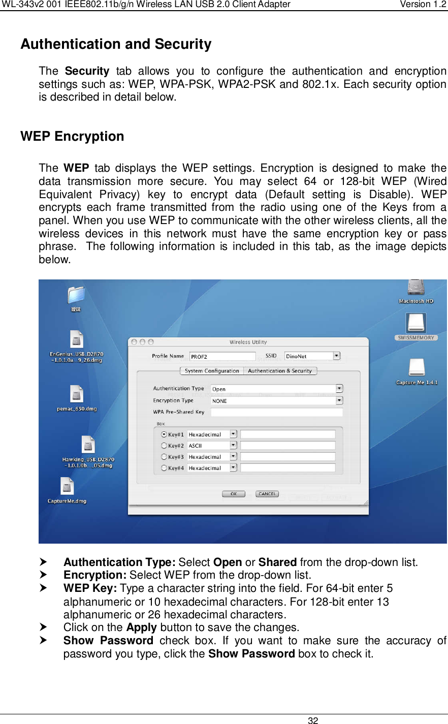 WL-343v2 001 IEEE802.11b/g/n Wireless LAN USB 2.0 Client Adapter  Version 1.2                                                                                                                         32    Authentication and Security The  Security  tab  allows  you  to  configure  the  authentication  and  encryption settings such as: WEP, WPA-PSK, WPA2-PSK and 802.1x. Each security option is described in detail below.     WEP Encryption  The  WEP  tab  displays  the  WEP settings.  Encryption  is  designed  to make  the data  transmission  more  secure.  You  may  select  64  or  128-bit  WEP  (Wired Equivalent  Privacy)  key  to  encrypt  data  (Default  setting  is  Disable).  WEP encrypts  each  frame  transmitted  from  the  radio  using  one  of the  Keys  from  a panel. When you use WEP to communicate with the other wireless clients, all the wireless  devices  in  this  network  must  have  the  same  encryption  key  or  pass phrase.  The following information is included in this tab, as  the image depicts below.     Authentication Type: Select Open or Shared from the drop-down list.   Encryption: Select WEP from the drop-down list.   WEP Key: Type a character string into the field. For 64-bit enter 5 alphanumeric or 10 hexadecimal characters. For 128-bit enter 13 alphanumeric or 26 hexadecimal characters.    Click on the Apply button to save the changes.   Show  Password  check  box.  If  you  want  to  make  sure  the  accuracy  of password you type, click the Show Password box to check it.  