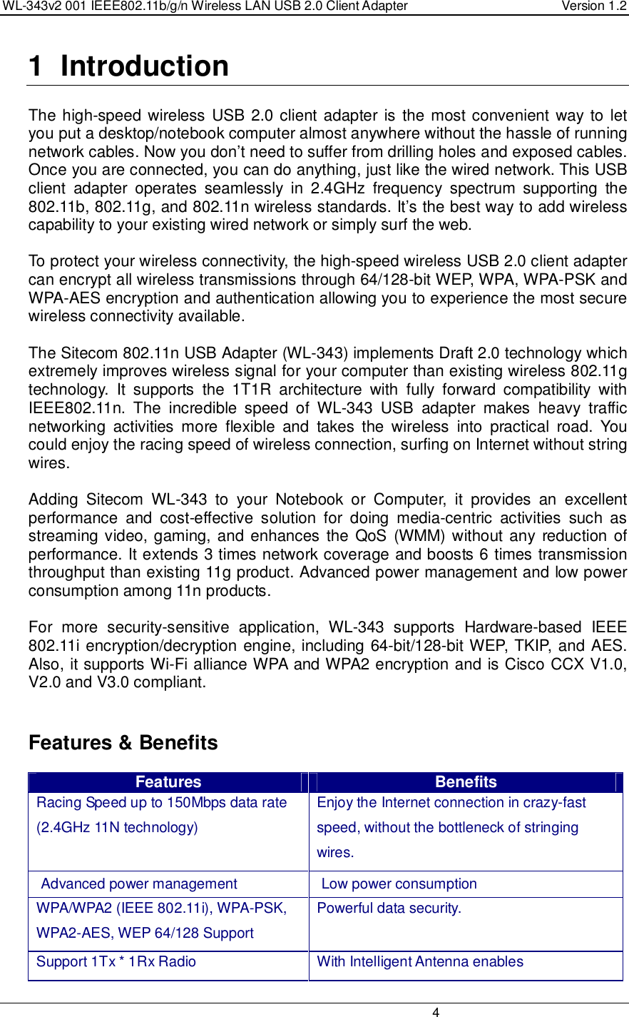 WL-343v2 001 IEEE802.11b/g/n Wireless LAN USB 2.0 Client Adapter  Version 1.2                                                                                                                         4  1  Introduction  The high-speed wireless  USB 2.0 client adapter is the most convenient way to let you put a desktop/notebook computer almost anywhere without the hassle of running network cables. Now you don’t need to suffer from drilling holes and exposed cables. Once you are connected, you can do anything, just like the wired network. This USB client  adapter  operates  seamlessly  in  2.4GHz  frequency  spectrum  supporting  the 802.11b, 802.11g, and 802.11n wireless standards. It’s the best way to add wireless capability to your existing wired network or simply surf the web.   To protect your wireless connectivity, the high-speed wireless USB 2.0 client adapter can encrypt all wireless transmissions through 64/128-bit WEP, WPA, WPA-PSK and WPA-AES encryption and authentication allowing you to experience the most secure wireless connectivity available.  The Sitecom 802.11n USB Adapter (WL-343) implements Draft 2.0 technology which extremely improves wireless signal for your computer than existing wireless 802.11g technology.  It  supports  the  1T1R  architecture  with  fully  forward  compatibility  with IEEE802.11n.  The  incredible  speed  of  WL-343  USB  adapter  makes  heavy  traffic networking  activities  more  flexible  and  takes  the  wireless  into  practical  road.  You could enjoy the racing speed of wireless connection, surfing on Internet without string wires.   Adding  Sitecom  WL-343  to  your  Notebook  or  Computer,  it  provides  an  excellent performance  and  cost-effective  solution  for  doing  media-centric  activities  such  as streaming video, gaming, and enhances the QoS  (WMM) without any  reduction of performance. It extends 3 times network coverage and boosts 6 times transmission throughput than existing 11g product. Advanced power management and low power consumption among 11n products.  For  more  security-sensitive  application,  WL-343  supports  Hardware-based  IEEE 802.11i encryption/decryption engine, including 64-bit/128-bit WEP, TKIP, and AES. Also, it supports Wi-Fi alliance WPA and WPA2 encryption and is Cisco CCX V1.0, V2.0 and V3.0 compliant.     Features &amp; Benefits Features  Benefits Racing Speed up to 150Mbps data rate (2.4GHz 11N technology) Enjoy the Internet connection in crazy-fast speed, without the bottleneck of stringing wires. Advanced power management  Low power consumption WPA/WPA2 (IEEE 802.11i), WPA-PSK, WPA2-AES, WEP 64/128 Support Powerful data security. Support 1Tx * 1Rx Radio  With Intelligent Antenna enables 