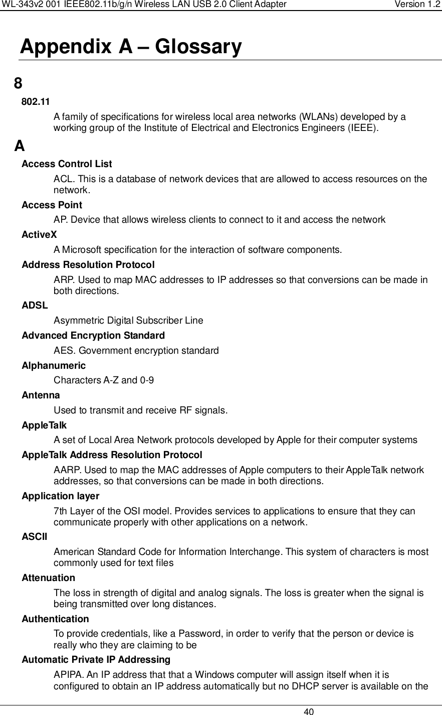 WL-343v2 001 IEEE802.11b/g/n Wireless LAN USB 2.0 Client Adapter  Version 1.2                                                                                                                         40  Appendix A – Glossary   8 802.11 A family of specifications for wireless local area networks (WLANs) developed by a working group of the Institute of Electrical and Electronics Engineers (IEEE).  A Access Control List ACL. This is a database of network devices that are allowed to access resources on the network. Access Point AP. Device that allows wireless clients to connect to it and access the network ActiveX A Microsoft specification for the interaction of software components.  Address Resolution Protocol ARP. Used to map MAC addresses to IP addresses so that conversions can be made in both directions. ADSL Asymmetric Digital Subscriber Line Advanced Encryption Standard AES. Government encryption standard Alphanumeric Characters A-Z and 0-9 Antenna Used to transmit and receive RF signals. AppleTalk A set of Local Area Network protocols developed by Apple for their computer systems AppleTalk Address Resolution Protocol AARP. Used to map the MAC addresses of Apple computers to their AppleTalk network addresses, so that conversions can be made in both directions. Application layer 7th Layer of the OSI model. Provides services to applications to ensure that they can communicate properly with other applications on a network. ASCII American Standard Code for Information Interchange. This system of characters is most commonly used for text files Attenuation The loss in strength of digital and analog signals. The loss is greater when the signal is being transmitted over long distances. Authentication To provide credentials, like a Password, in order to verify that the person or device is really who they are claiming to be Automatic Private IP Addressing APIPA. An IP address that that a Windows computer will assign itself when it is configured to obtain an IP address automatically but no DHCP server is available on the 