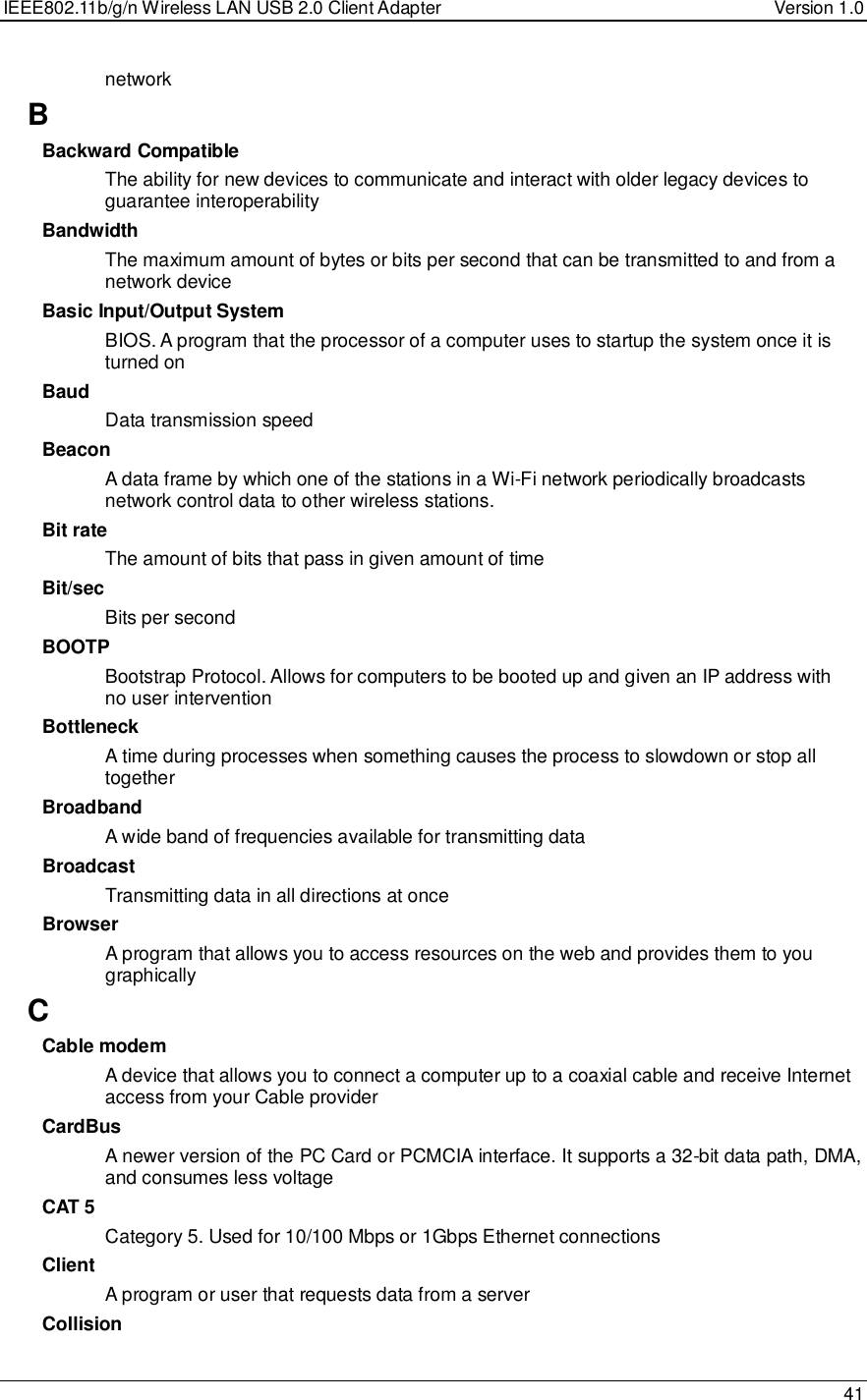 IEEE802.11b/g/n Wireless LAN USB 2.0 Client Adapter  Version 1.0   41  network B Backward Compatible The ability for new devices to communicate and interact with older legacy devices to guarantee interoperability Bandwidth The maximum amount of bytes or bits per second that can be transmitted to and from a network device Basic Input/Output System BIOS. A program that the processor of a computer uses to startup the system once it is turned on Baud Data transmission speed Beacon A data frame by which one of the stations in a Wi-Fi network periodically broadcasts network control data to other wireless stations.  Bit rate The amount of bits that pass in given amount of time Bit/sec Bits per second BOOTP Bootstrap Protocol. Allows for computers to be booted up and given an IP address with no user intervention Bottleneck A time during processes when something causes the process to slowdown or stop all together Broadband A wide band of frequencies available for transmitting data Broadcast Transmitting data in all directions at once Browser A program that allows you to access resources on the web and provides them to you graphically C Cable modem A device that allows you to connect a computer up to a coaxial cable and receive Internet access from your Cable provider CardBus A newer version of the PC Card or PCMCIA interface. It supports a 32-bit data path, DMA, and consumes less voltage CAT 5 Category 5. Used for 10/100 Mbps or 1Gbps Ethernet connections Client A program or user that requests data from a server Collision 
