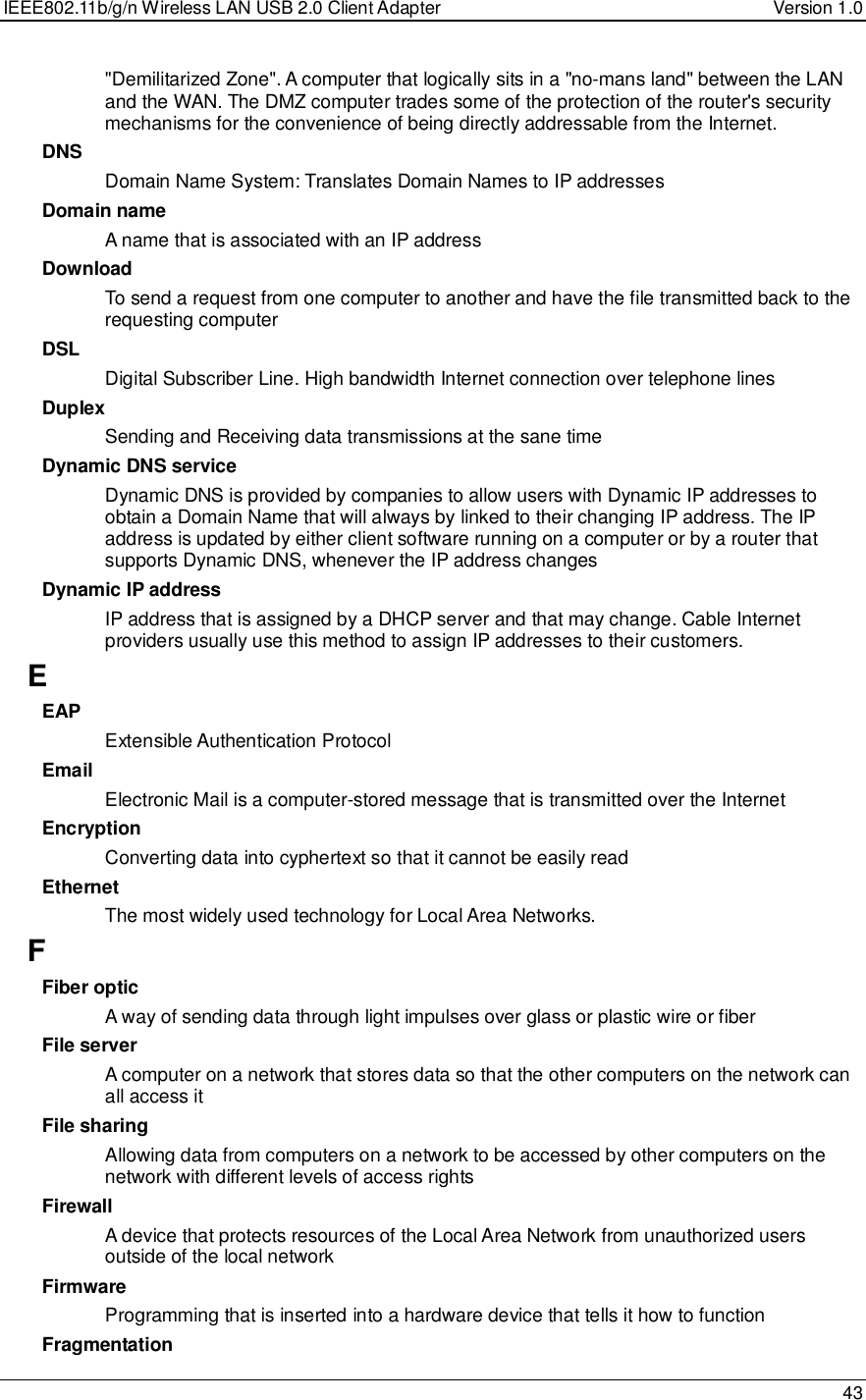 IEEE802.11b/g/n Wireless LAN USB 2.0 Client Adapter  Version 1.0   43  &quot;Demilitarized Zone&quot;. A computer that logically sits in a &quot;no-mans land&quot; between the LAN and the WAN. The DMZ computer trades some of the protection of the router&apos;s security mechanisms for the convenience of being directly addressable from the Internet.  DNS Domain Name System: Translates Domain Names to IP addresses Domain name A name that is associated with an IP address Download To send a request from one computer to another and have the file transmitted back to the requesting computer DSL Digital Subscriber Line. High bandwidth Internet connection over telephone lines Duplex Sending and Receiving data transmissions at the sane time Dynamic DNS service Dynamic DNS is provided by companies to allow users with Dynamic IP addresses to obtain a Domain Name that will always by linked to their changing IP address. The IP address is updated by either client software running on a computer or by a router that supports Dynamic DNS, whenever the IP address changes Dynamic IP address IP address that is assigned by a DHCP server and that may change. Cable Internet providers usually use this method to assign IP addresses to their customers. E EAP Extensible Authentication Protocol Email Electronic Mail is a computer-stored message that is transmitted over the Internet Encryption Converting data into cyphertext so that it cannot be easily read Ethernet The most widely used technology for Local Area Networks.  F Fiber optic A way of sending data through light impulses over glass or plastic wire or fiber File server A computer on a network that stores data so that the other computers on the network can all access it File sharing Allowing data from computers on a network to be accessed by other computers on the network with different levels of access rights Firewall A device that protects resources of the Local Area Network from unauthorized users outside of the local network Firmware Programming that is inserted into a hardware device that tells it how to function Fragmentation 