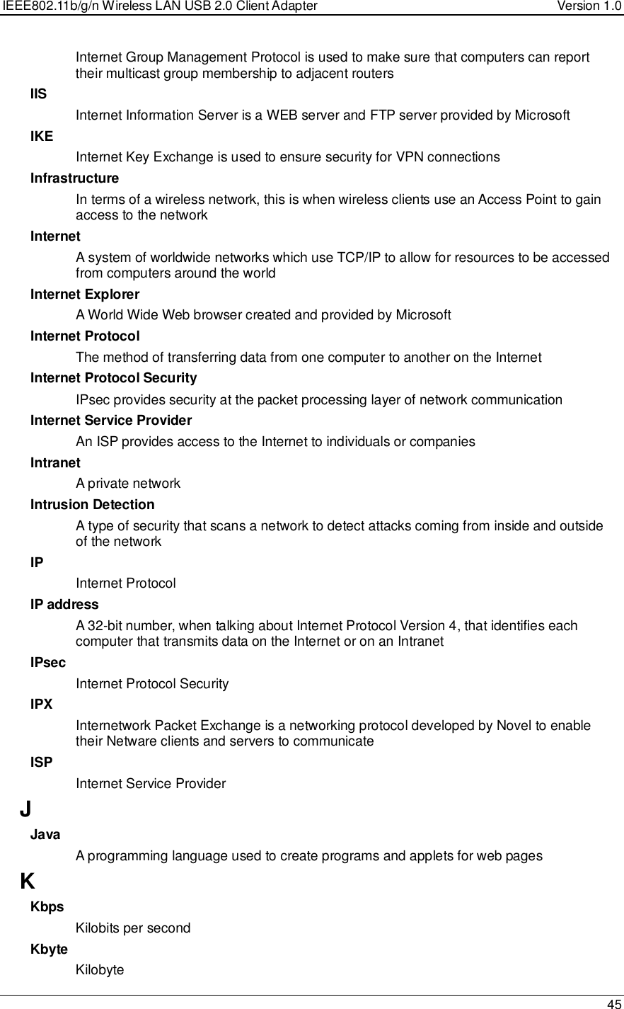 IEEE802.11b/g/n Wireless LAN USB 2.0 Client Adapter  Version 1.0   45  Internet Group Management Protocol is used to make sure that computers can report their multicast group membership to adjacent routers IIS Internet Information Server is a WEB server and FTP server provided by Microsoft IKE Internet Key Exchange is used to ensure security for VPN connections Infrastructure In terms of a wireless network, this is when wireless clients use an Access Point to gain access to the network Internet A system of worldwide networks which use TCP/IP to allow for resources to be accessed from computers around the world Internet Explorer A World Wide Web browser created and provided by Microsoft Internet Protocol The method of transferring data from one computer to another on the Internet Internet Protocol Security IPsec provides security at the packet processing layer of network communication Internet Service Provider An ISP provides access to the Internet to individuals or companies Intranet A private network Intrusion Detection A type of security that scans a network to detect attacks coming from inside and outside of the network IP Internet Protocol IP address A 32-bit number, when talking about Internet Protocol Version 4, that identifies each computer that transmits data on the Internet or on an Intranet IPsec Internet Protocol Security IPX Internetwork Packet Exchange is a networking protocol developed by Novel to enable their Netware clients and servers to communicate ISP Internet Service Provider J Java A programming language used to create programs and applets for web pages K Kbps Kilobits per second Kbyte Kilobyte 