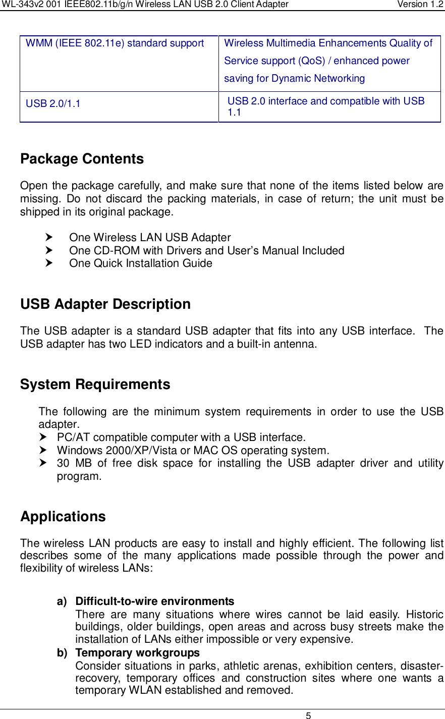 WL-343v2 001 IEEE802.11b/g/n Wireless LAN USB 2.0 Client Adapter  Version 1.2                                                                                                                         5  WMM (IEEE 802.11e) standard support   Wireless Multimedia Enhancements Quality of Service support (QoS) / enhanced power saving for Dynamic Networking USB 2.0/1.1  USB 2.0 interface and compatible with USB 1.1     Package Contents Open the package carefully, and make sure that none of the items listed below are missing.  Do  not discard the packing materials,  in case  of return; the unit must be shipped in its original package.    One Wireless LAN USB Adapter   One CD-ROM with Drivers and User’s Manual Included   One Quick Installation Guide     USB Adapter Description The USB adapter is a standard USB adapter that fits into any USB interface.  The USB adapter has two LED indicators and a built-in antenna.      System Requirements The  following  are  the minimum  system  requirements  in  order  to  use  the  USB adapter.   PC/AT compatible computer with a USB interface.   Windows 2000/XP/Vista or MAC OS operating system.   30  MB  of  free  disk  space  for  installing  the  USB  adapter  driver  and  utility program.     Applications The wireless LAN products are easy to install and highly efficient. The following list describes  some  of  the  many  applications  made  possible  through  the  power  and flexibility of wireless LANs:   a)  Difficult-to-wire environments There  are  many  situations  where  wires  cannot  be  laid  easily.  Historic buildings, older buildings, open areas and across busy streets make the installation of LANs either impossible or very expensive. b)  Temporary workgroups Consider situations in parks, athletic arenas, exhibition centers, disaster-recovery,  temporary  offices  and  construction  sites  where  one  wants  a temporary WLAN established and removed. 