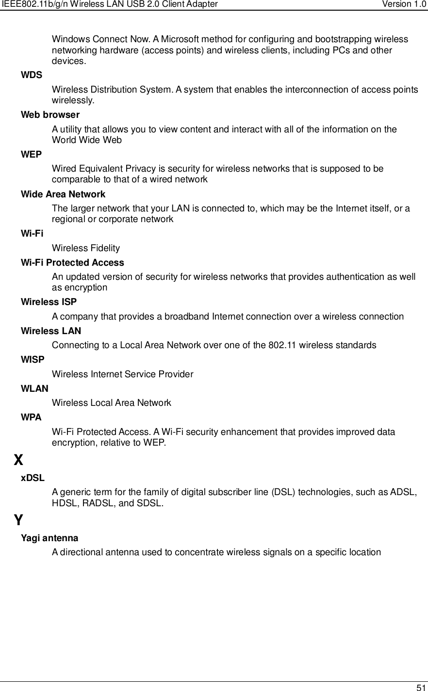 IEEE802.11b/g/n Wireless LAN USB 2.0 Client Adapter  Version 1.0   51  Windows Connect Now. A Microsoft method for configuring and bootstrapping wireless networking hardware (access points) and wireless clients, including PCs and other devices.  WDS Wireless Distribution System. A system that enables the interconnection of access points wirelessly.  Web browser A utility that allows you to view content and interact with all of the information on the World Wide Web WEP Wired Equivalent Privacy is security for wireless networks that is supposed to be comparable to that of a wired network Wide Area Network The larger network that your LAN is connected to, which may be the Internet itself, or a regional or corporate network Wi-Fi Wireless Fidelity Wi-Fi Protected Access An updated version of security for wireless networks that provides authentication as well as encryption Wireless ISP A company that provides a broadband Internet connection over a wireless connection Wireless LAN Connecting to a Local Area Network over one of the 802.11 wireless standards WISP Wireless Internet Service Provider WLAN Wireless Local Area Network WPA Wi-Fi Protected Access. A Wi-Fi security enhancement that provides improved data encryption, relative to WEP.  X xDSL A generic term for the family of digital subscriber line (DSL) technologies, such as ADSL, HDSL, RADSL, and SDSL.  Y Yagi antenna A directional antenna used to concentrate wireless signals on a specific location 