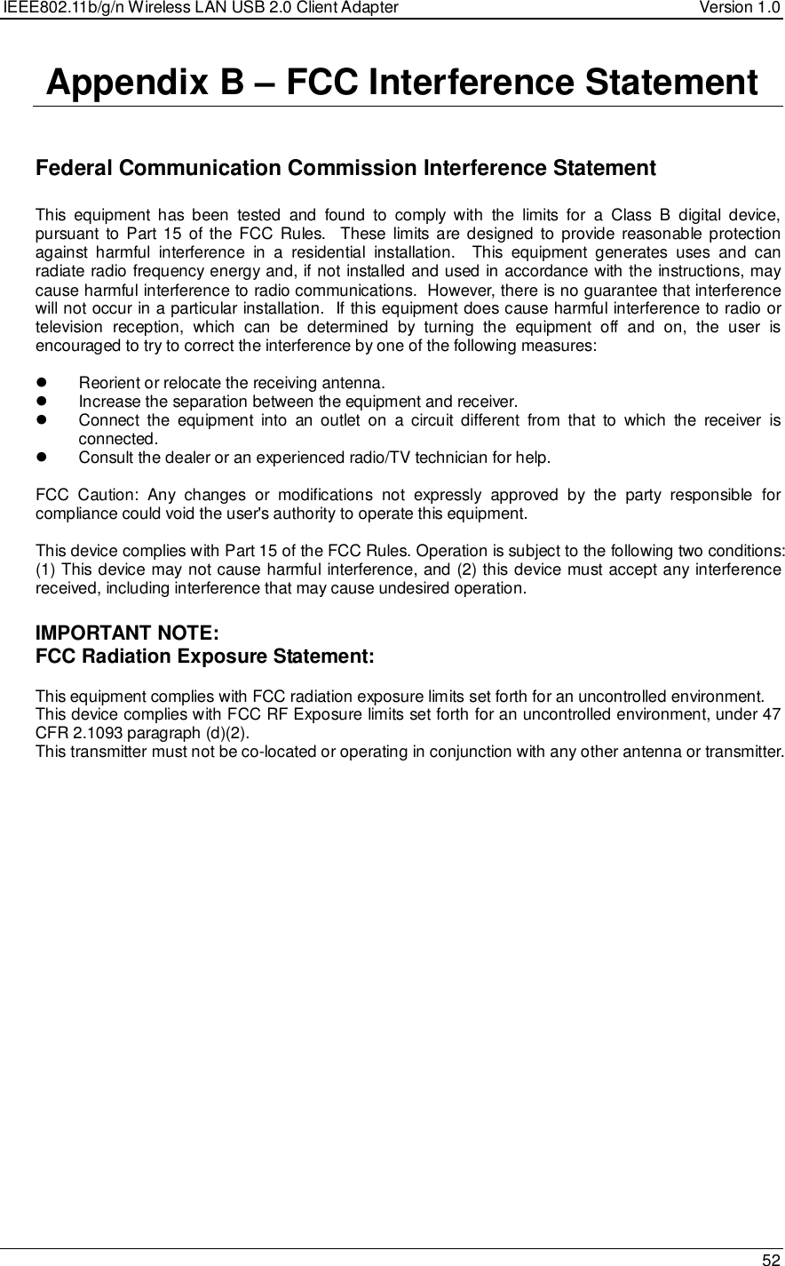 IEEE802.11b/g/n Wireless LAN USB 2.0 Client Adapter  Version 1.0   52   Appendix B – FCC Interference Statement   Federal Communication Commission Interference Statement  This  equipment  has  been  tested  and  found  to  comply  with  the  limits  for  a  Class  B  digital  device, pursuant to Part 15  of the FCC  Rules.   These  limits are designed  to provide reasonable protection against  harmful  interference  in  a  residential  installation.    This  equipment  generates  uses  and  can radiate radio frequency energy and, if not installed and used in accordance with the instructions, may cause harmful interference to radio communications.  However, there is no guarantee that interference will not occur in a particular installation.  If this equipment does cause harmful interference to radio or television  reception,  which  can  be  determined  by  turning  the  equipment  off  and  on,  the  user  is encouraged to try to correct the interference by one of the following measures:    Reorient or relocate the receiving antenna.   Increase the separation between the equipment and receiver.   Connect  the  equipment  into  an  outlet  on  a  circuit  different  from  that  to  which  the  receiver  is connected.   Consult the dealer or an experienced radio/TV technician for help.  FCC  Caution:  Any  changes  or  modifications  not  expressly  approved  by  the  party  responsible  for compliance could void the user&apos;s authority to operate this equipment.  This device complies with Part 15 of the FCC Rules. Operation is subject to the following two conditions: (1) This device may not cause harmful interference, and (2) this device must accept any interference received, including interference that may cause undesired operation.  IMPORTANT NOTE: FCC Radiation Exposure Statement:  This equipment complies with FCC radiation exposure limits set forth for an uncontrolled environment.  This device complies with FCC RF Exposure limits set forth for an uncontrolled environment, under 47 CFR 2.1093 paragraph (d)(2). This transmitter must not be co-located or operating in conjunction with any other antenna or transmitter.  