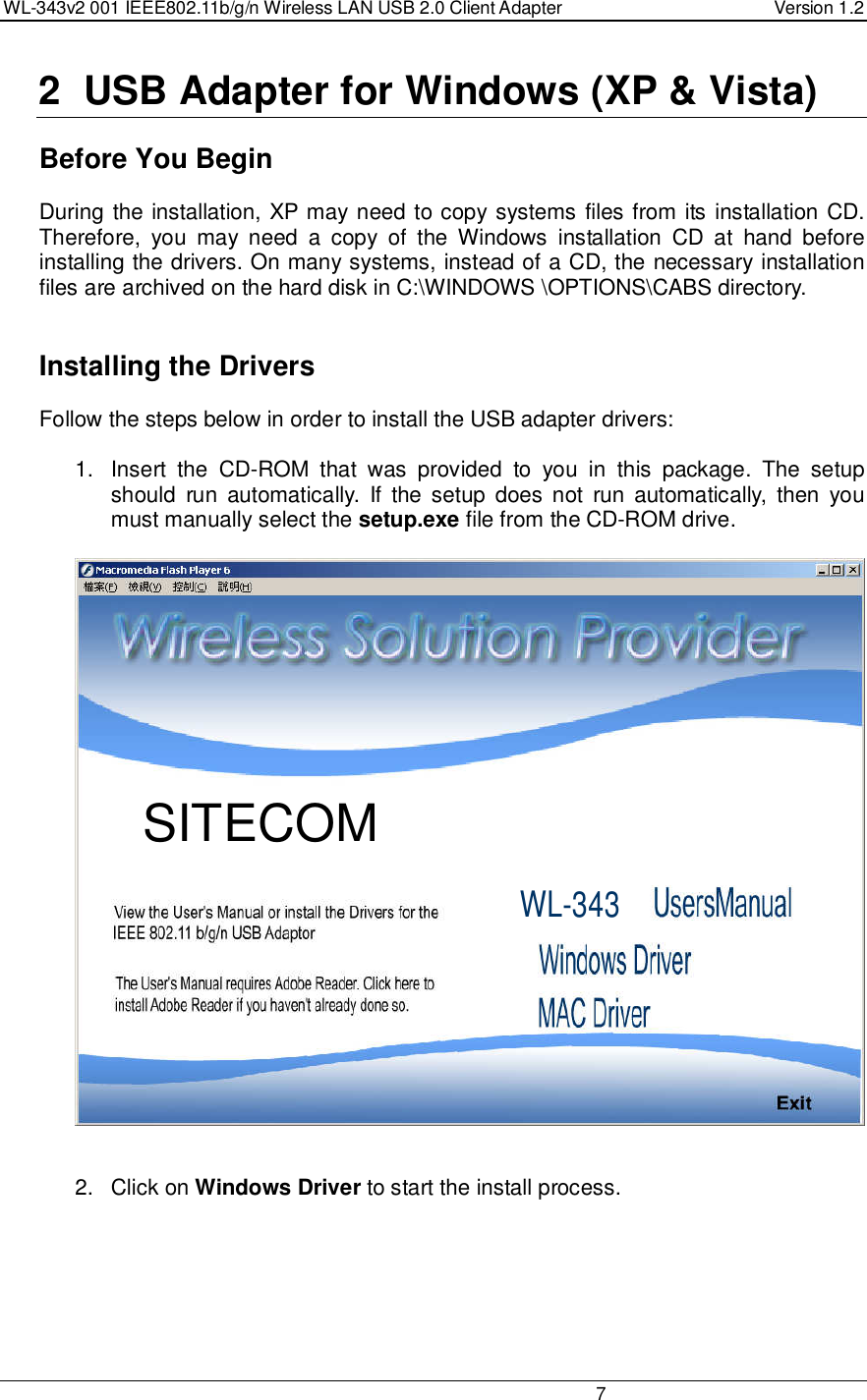 WL-343v2 001 IEEE802.11b/g/n Wireless LAN USB 2.0 Client Adapter  Version 1.2                                                                                                                         7  2  USB Adapter for Windows (XP &amp; Vista)    Before You Begin During the installation, XP may need to copy systems files from its installation CD. Therefore,  you  may  need  a  copy  of  the  Windows  installation  CD  at  hand  before installing the drivers. On many systems, instead of a CD, the necessary installation files are archived on the hard disk in C:\WINDOWS \OPTIONS\CABS directory.     Installing the Drivers Follow the steps below in order to install the USB adapter drivers:  1.  Insert  the  CD-ROM  that  was  provided  to  you  in  this  package.  The  setup should  run  automatically.  If  the  setup  does not  run  automatically,  then  you must manually select the setup.exe file from the CD-ROM drive.     2.  Click on Windows Driver to start the install process.  WL-343 SITECOM 