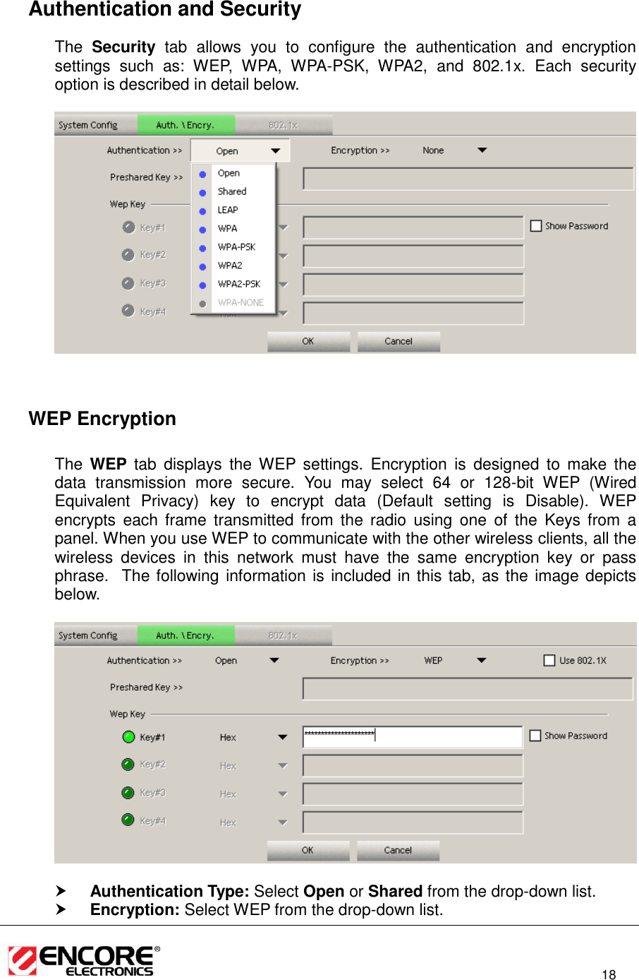                                                                                                                          18    Authentication and Security The  Security  tab  allows  you  to  configure  the  authentication  and  encryption settings  such  as:  WEP,  WPA,  WPA-PSK,  WPA2,  and  802.1x.  Each  security option is described in detail below.        WEP Encryption  The  WEP tab  displays  the  WEP  settings.  Encryption  is  designed  to  make  the data  transmission  more  secure.  You  may  select  64  or  128-bit  WEP  (Wired Equivalent  Privacy)  key  to  encrypt  data  (Default  setting  is  Disable).  WEP encrypts  each  frame  transmitted  from  the  radio  using  one  of  the  Keys  from  a panel. When you use WEP to communicate with the other wireless clients, all the wireless  devices  in  this  network  must  have  the  same  encryption  key  or  pass phrase.  The following information is included in this tab, as the image depicts below.     Authentication Type: Select Open or Shared from the drop-down list.   Encryption: Select WEP from the drop-down list.  