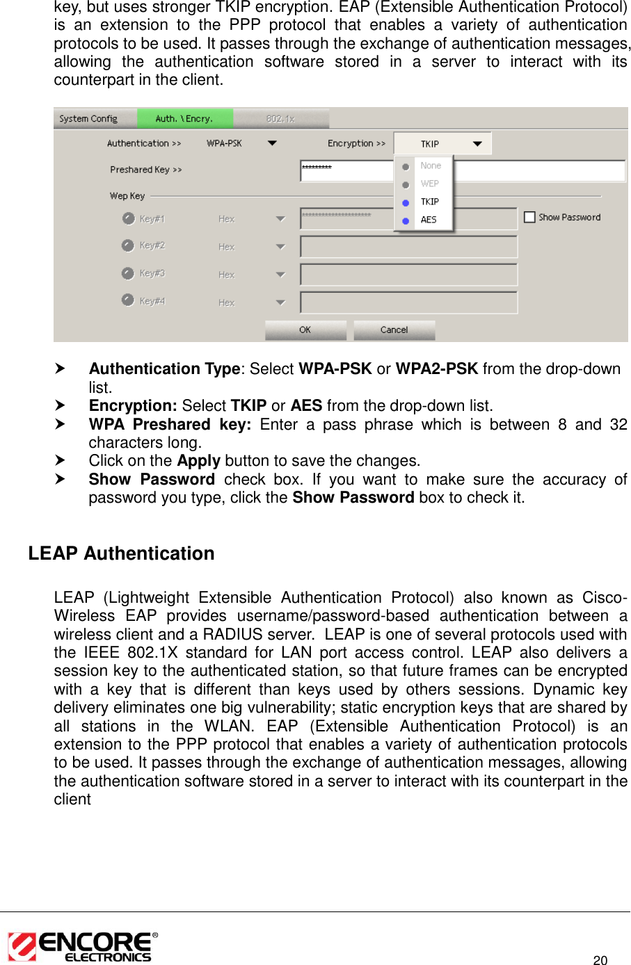                                                                                                                          20  key, but uses stronger TKIP encryption. EAP (Extensible Authentication Protocol) is  an  extension  to  the  PPP  protocol  that  enables  a  variety  of  authentication protocols to be used. It passes through the exchange of authentication messages, allowing  the  authentication  software  stored  in  a  server  to  interact  with  its counterpart in the client.     Authentication Type: Select WPA-PSK or WPA2-PSK from the drop-down list.   Encryption: Select TKIP or AES from the drop-down list.   WPA  Preshared  key:  Enter  a  pass  phrase  which  is  between  8  and  32 characters long.    Click on the Apply button to save the changes.   Show  Password  check  box.  If  you  want  to  make  sure  the  accuracy  of password you type, click the Show Password box to check it.    LEAP Authentication   LEAP  (Lightweight  Extensible  Authentication  Protocol)  also  known  as  Cisco-Wireless  EAP  provides  username/password-based  authentication  between  a wireless client and a RADIUS server.  LEAP is one of several protocols used with the  IEEE  802.1X  standard  for  LAN  port  access  control.  LEAP  also  delivers  a session key to the authenticated station, so that future frames can be encrypted with  a  key  that  is  different  than  keys  used  by  others  sessions.  Dynamic  key delivery eliminates one big vulnerability; static encryption keys that are shared by all  stations  in  the  WLAN.  EAP  (Extensible  Authentication  Protocol)  is  an extension to the PPP protocol that enables a variety of authentication protocols to be used. It passes through the exchange of authentication messages, allowing the authentication software stored in a server to interact with its counterpart in the client  