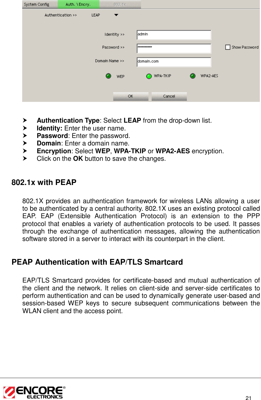                                                                                                                         21      Authentication Type: Select LEAP from the drop-down list.   Identity: Enter the user name.  Password: Enter the password.  Domain: Enter a domain name.  Encryption: Select WEP, WPA-TKIP or WPA2-AES encryption.   Click on the OK button to save the changes.    802.1x with PEAP  802.1X provides an authentication framework for wireless LANs allowing a user to be authenticated by a central authority. 802.1X uses an existing protocol called EAP.  EAP  (Extensible  Authentication  Protocol)  is  an  extension  to  the  PPP protocol that enables a variety of authentication protocols to be used. It passes through  the  exchange  of  authentication  messages,  allowing  the  authentication software stored in a server to interact with its counterpart in the client.    PEAP Authentication with EAP/TLS Smartcard  EAP/TLS Smartcard provides for certificate-based and mutual authentication of the client and the network. It relies on client-side and server-side certificates to perform authentication and can be used to dynamically generate user-based and session-based  WEP  keys  to  secure  subsequent  communications  between  the WLAN client and the access point.  