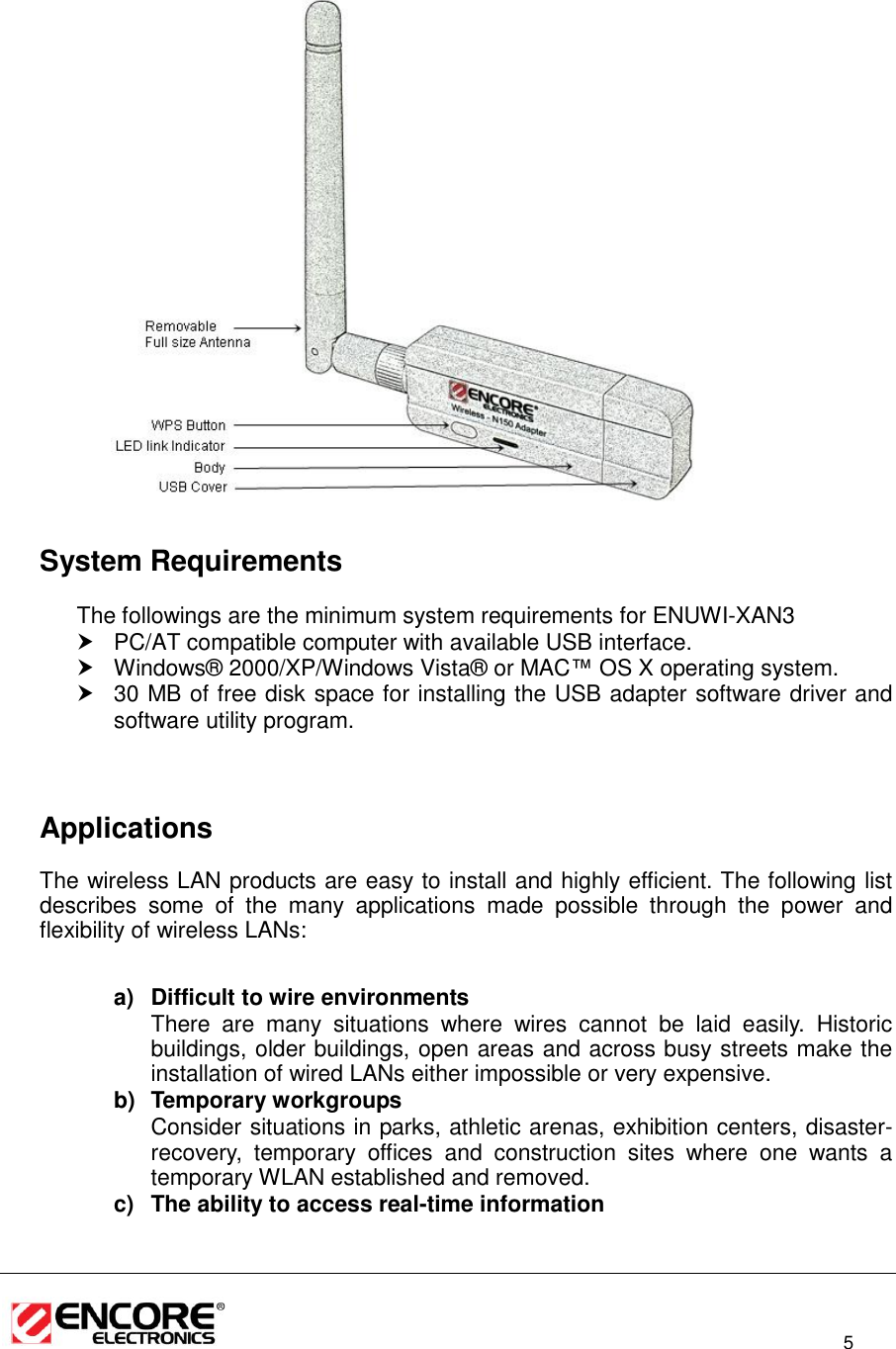                                                                                                                          5      System Requirements The followings are the minimum system requirements for ENUWI-XAN3   PC/AT compatible computer with available USB interface.   Windows®  2000/XP/Windows Vista®  or MAC™ OS X operating system.  30 MB of free disk space for installing the USB adapter software driver and software utility program.      Applications The wireless LAN products are easy to install and highly efficient. The following list describes  some  of  the  many  applications  made  possible  through  the  power  and flexibility of wireless LANs:   a)  Difficult to wire environments There  are  many  situations  where  wires  cannot  be  laid  easily.  Historic buildings, older buildings, open areas and across busy streets make the installation of wired LANs either impossible or very expensive. b)  Temporary workgroups Consider situations in parks, athletic arenas, exhibition centers, disaster-recovery,  temporary  offices  and  construction  sites  where  one  wants  a temporary WLAN established and removed. c)  The ability to access real-time information 