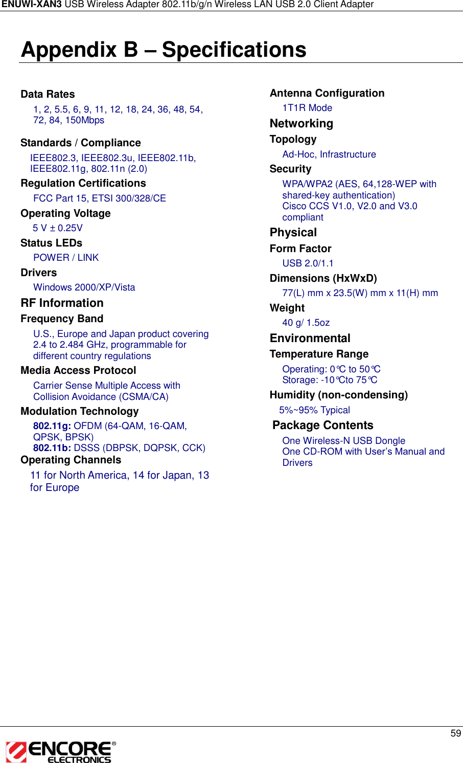ENUWI-XAN3 USB Wireless Adapter 802.11b/g/n Wireless LAN USB 2.0 Client Adapter     59  Appendix B – Specifications    Data Rates 1, 2, 5.5, 6, 9, 11, 12, 18, 24, 36, 48, 54, 72, 84, 150Mbps  Standards / Compliance IEEE802.3, IEEE802.3u, IEEE802.11b, IEEE802.11g, 802.11n (2.0)  Regulation Certifications FCC Part 15, ETSI 300/328/CE Operating Voltage  5 V ± 0.25V  Status LEDs POWER / LINK Drivers Windows 2000/XP/Vista RF Information Frequency Band U.S., Europe and Japan product covering 2.4 to 2.484 GHz, programmable for different country regulations   Media Access Protocol Carrier Sense Multiple Access with Collision Avoidance (CSMA/CA) Modulation Technology 802.11g: OFDM (64-QAM, 16-QAM, QPSK, BPSK) 802.11b: DSSS (DBPSK, DQPSK, CCK) Operating Channels 11 for North America, 14 for Japan, 13 for Europe    Antenna Configuration 1T1R Mode Networking  Topology Ad-Hoc, Infrastructure Security WPA/WPA2 (AES, 64,128-WEP with shared-key authentication) Cisco CCS V1.0, V2.0 and V3.0 compliant Physical Form Factor USB 2.0/1.1 Dimensions (HxWxD) 77(L) mm x 23.5(W) mm x 11(H) mm Weight 40 g/ 1.5oz Environmental Temperature Range Operating: 0°C to 50°C  Storage: -10°Cto 75°C  Humidity (non-condensing) 5%~95% Typical  Package Contents One Wireless-N USB Dongle One CD-ROM with User’s Manual and Drivers  