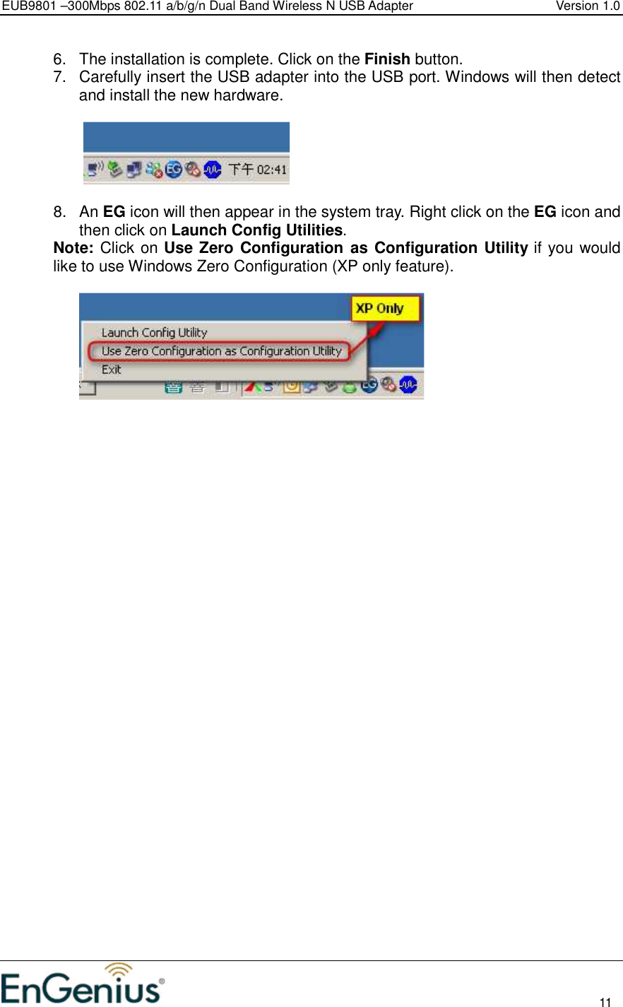 EUB9801 –300Mbps 802.11 a/b/g/n Dual Band Wireless N USB Adapter  Version 1.0                                                                                                                          11  6.  The installation is complete. Click on the Finish button.  7.  Carefully insert the USB adapter into the USB port. Windows will then detect and install the new hardware.      8.  An EG icon will then appear in the system tray. Right click on the EG icon and then click on Launch Config Utilities. Note: Click on Use Zero Configuration as Configuration Utility if you would like to use Windows Zero Configuration (XP only feature).     