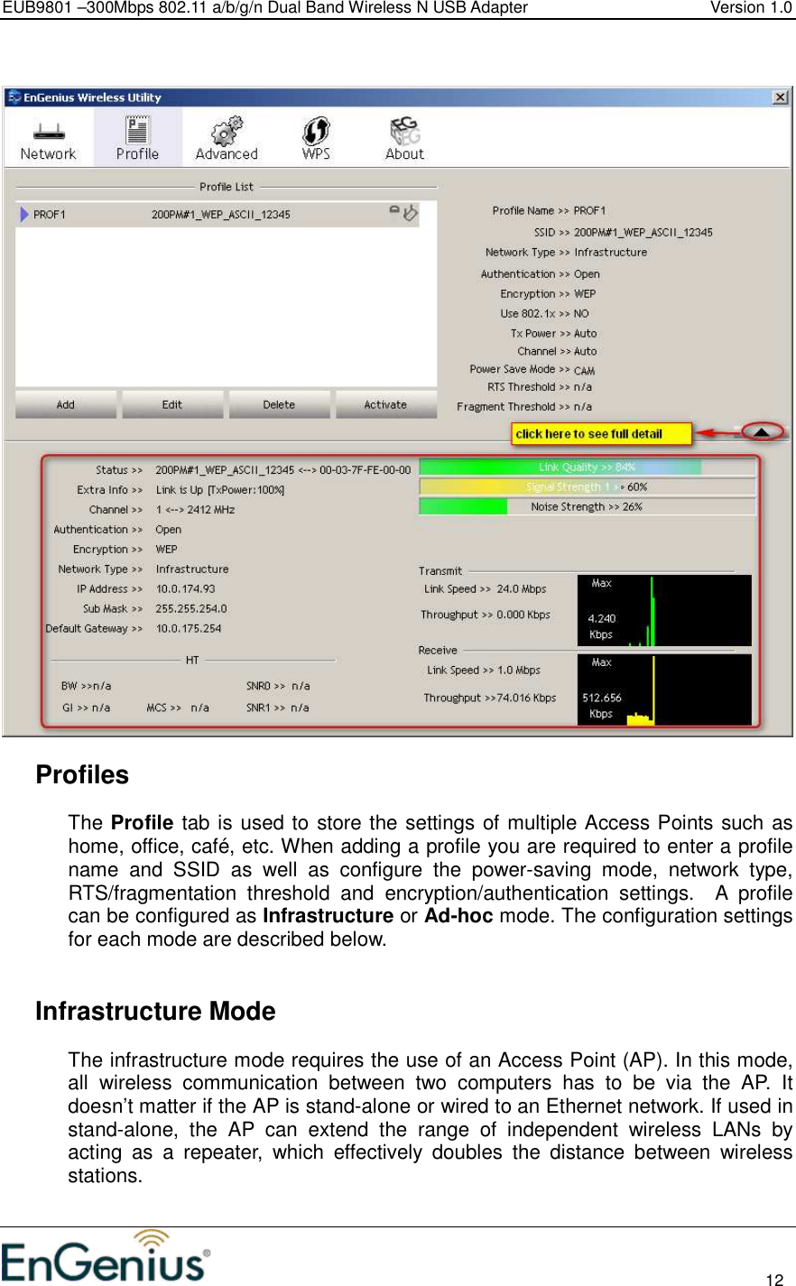 EUB9801 –300Mbps 802.11 a/b/g/n Dual Band Wireless N USB Adapter  Version 1.0                                                                                                                          12       Profiles The Profile tab is used to store the settings of multiple Access Points such as home, office, café, etc. When adding a profile you are required to enter a profile name  and  SSID  as  well  as  configure  the  power-saving  mode,  network  type, RTS/fragmentation  threshold  and  encryption/authentication  settings.    A  profile can be configured as Infrastructure or Ad-hoc mode. The configuration settings for each mode are described below.      Infrastructure Mode The infrastructure mode requires the use of an Access Point (AP). In this mode, all  wireless  communication  between  two  computers  has  to  be  via  the  AP.  It doesn’t matter if the AP is stand-alone or wired to an Ethernet network. If used in stand-alone,  the  AP  can  extend  the  range  of  independent  wireless  LANs  by acting  as  a  repeater,  which  effectively  doubles  the  distance  between  wireless stations.  