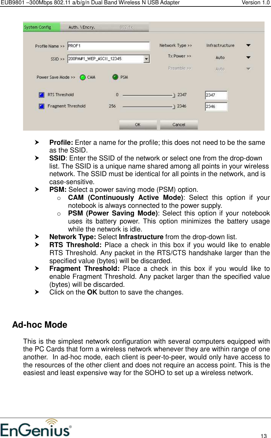 EUB9801 –300Mbps 802.11 a/b/g/n Dual Band Wireless N USB Adapter  Version 1.0                                                                                                                          13     Profile: Enter a name for the profile; this does not need to be the same as the SSID.   SSID: Enter the SSID of the network or select one from the drop-down list. The SSID is a unique name shared among all points in your wireless network. The SSID must be identical for all points in the network, and is case-sensitive.  PSM: Select a power saving mode (PSM) option.  o CAM  (Continuously  Active  Mode):  Select  this  option  if  your notebook is always connected to the power supply.  o PSM  (Power Saving Mode): Select this option if your notebook uses  its  battery  power.  This  option  minimizes  the  battery  usage while the network is idle.   Network Type: Select Infrastructure from the drop-down list.   RTS  Threshold: Place a check in this box if you would like to enable RTS Threshold. Any packet in the RTS/CTS handshake larger than the specified value (bytes) will be discarded.    Fragment  Threshold:  Place  a  check  in  this  box  if  you  would  like  to enable Fragment Threshold. Any packet larger than the specified value (bytes) will be discarded.    Click on the OK button to save the changes.       Ad-hoc Mode This is the simplest network configuration with several computers equipped with the PC Cards that form a wireless network whenever they are within range of one another.  In ad-hoc mode, each client is peer-to-peer, would only have access to the resources of the other client and does not require an access point. This is the easiest and least expensive way for the SOHO to set up a wireless network.  