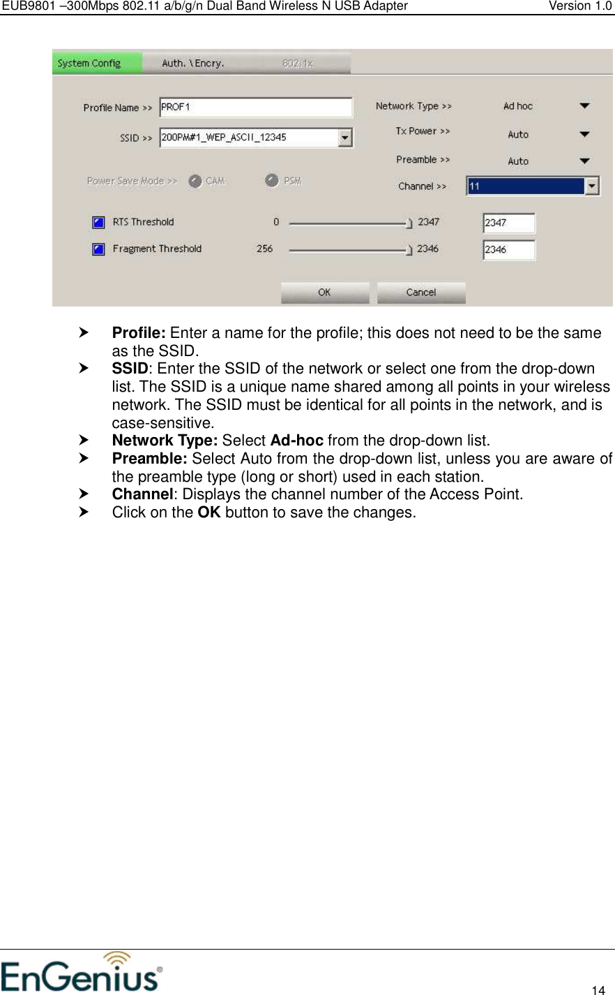 EUB9801 –300Mbps 802.11 a/b/g/n Dual Band Wireless N USB Adapter  Version 1.0                                                                                                                          14     Profile: Enter a name for the profile; this does not need to be the same as the SSID.   SSID: Enter the SSID of the network or select one from the drop-down list. The SSID is a unique name shared among all points in your wireless network. The SSID must be identical for all points in the network, and is case-sensitive.  Network Type: Select Ad-hoc from the drop-down list.   Preamble: Select Auto from the drop-down list, unless you are aware of the preamble type (long or short) used in each station.   Channel: Displays the channel number of the Access Point.   Click on the OK button to save the changes.    