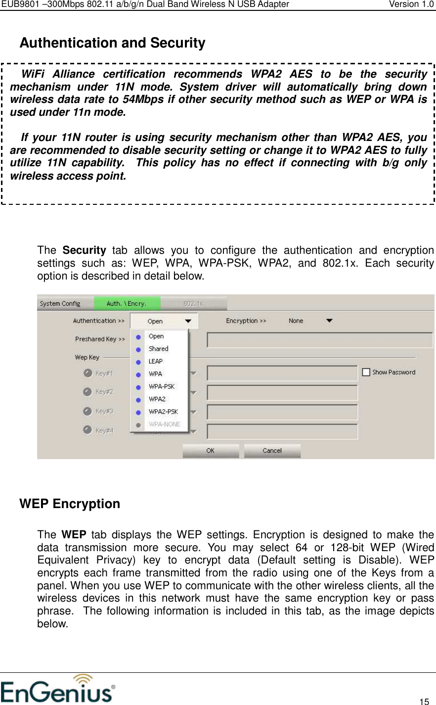 EUB9801 –300Mbps 802.11 a/b/g/n Dual Band Wireless N USB Adapter  Version 1.0                                                                                                                          15    Authentication and Security     The  Security  tab  allows  you  to  configure  the  authentication  and  encryption settings  such  as:  WEP,  WPA,  WPA-PSK,  WPA2,  and  802.1x.  Each  security option is described in detail below.        WEP Encryption  The  WEP  tab  displays  the WEP settings.  Encryption  is  designed  to  make  the data  transmission  more  secure.  You  may  select  64  or  128-bit  WEP  (Wired Equivalent  Privacy)  key  to  encrypt  data  (Default  setting  is  Disable).  WEP encrypts  each  frame  transmitted  from  the  radio  using  one  of  the  Keys  from  a panel. When you use WEP to communicate with the other wireless clients, all the wireless  devices  in  this  network  must  have  the  same  encryption  key  or  pass phrase.  The following information is included in this tab, as the image depicts below.  WiFi  Alliance  certification  recommends  WPA2  AES  to  be  the  security mechanism  under  11N  mode.  System  driver  will  automatically  bring  down wireless data rate to 54Mbps if other security method such as WEP or WPA is used under 11n mode.  If your 11N  router is using security mechanism other than WPA2 AES, you are recommended to disable security setting or change it to WPA2 AES to fully utilize  11N  capability.    This  policy  has  no  effect  if  connecting  with  b/g  only wireless access point. 