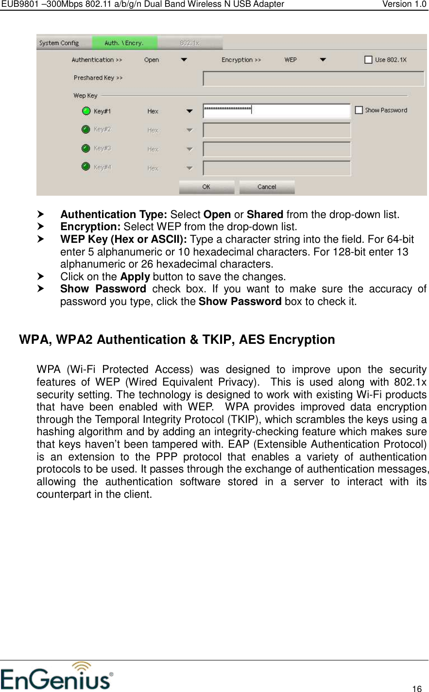 EUB9801 –300Mbps 802.11 a/b/g/n Dual Band Wireless N USB Adapter  Version 1.0                                                                                                                          16     Authentication Type: Select Open or Shared from the drop-down list.   Encryption: Select WEP from the drop-down list.   WEP Key (Hex or ASCII): Type a character string into the field. For 64-bit enter 5 alphanumeric or 10 hexadecimal characters. For 128-bit enter 13 alphanumeric or 26 hexadecimal characters.    Click on the Apply button to save the changes.   Show  Password  check  box.  If  you  want  to  make  sure  the  accuracy  of password you type, click the Show Password box to check it.    WPA, WPA2 Authentication &amp; TKIP, AES Encryption  WPA  (Wi-Fi  Protected  Access)  was  designed  to  improve  upon  the  security features  of  WEP  (Wired  Equivalent  Privacy).    This  is  used  along  with  802.1x security setting. The technology is designed to work with existing Wi-Fi products that  have  been  enabled  with  WEP.    WPA  provides  improved  data  encryption through the Temporal Integrity Protocol (TKIP), which scrambles the keys using a hashing algorithm and by adding an integrity-checking feature which makes sure that keys haven’t been tampered with. EAP (Extensible Authentication Protocol) is  an  extension  to  the  PPP  protocol  that  enables  a  variety  of  authentication protocols to be used. It passes through the exchange of authentication messages, allowing  the  authentication  software  stored  in  a  server  to  interact  with  its counterpart in the client.  