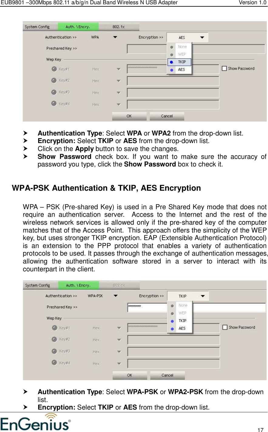 EUB9801 –300Mbps 802.11 a/b/g/n Dual Band Wireless N USB Adapter  Version 1.0                                                                                                                          17     Authentication Type: Select WPA or WPA2 from the drop-down list.   Encryption: Select TKIP or AES from the drop-down list.    Click on the Apply button to save the changes.   Show  Password  check  box.  If  you  want  to  make  sure  the  accuracy  of password you type, click the Show Password box to check it.    WPA-PSK Authentication &amp; TKIP, AES Encryption  WPA – PSK (Pre-shared Key) is used in a Pre Shared Key mode that does not require  an  authentication  server.    Access  to  the  Internet  and  the  rest  of  the wireless network services is allowed only if the pre-shared key of the computer matches that of the Access Point.  This approach offers the simplicity of the WEP key, but uses stronger TKIP encryption. EAP (Extensible Authentication Protocol) is  an  extension  to  the  PPP  protocol  that  enables  a  variety  of  authentication protocols to be used. It passes through the exchange of authentication messages, allowing  the  authentication  software  stored  in  a  server  to  interact  with  its counterpart in the client.     Authentication Type: Select WPA-PSK or WPA2-PSK from the drop-down list.   Encryption: Select TKIP or AES from the drop-down list.  