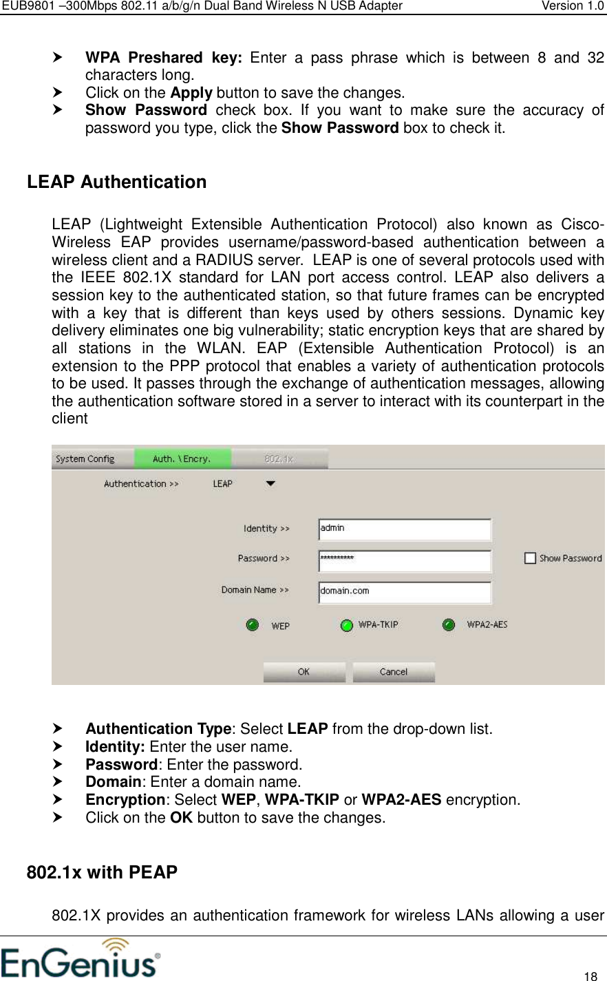 EUB9801 –300Mbps 802.11 a/b/g/n Dual Band Wireless N USB Adapter  Version 1.0                                                                                                                          18   WPA  Preshared  key:  Enter  a  pass  phrase  which  is  between  8  and  32 characters long.    Click on the Apply button to save the changes.   Show  Password  check  box.  If  you  want  to  make  sure  the  accuracy  of password you type, click the Show Password box to check it.    LEAP Authentication   LEAP  (Lightweight  Extensible  Authentication  Protocol)  also  known  as  Cisco-Wireless  EAP  provides  username/password-based  authentication  between  a wireless client and a RADIUS server.  LEAP is one of several protocols used with the  IEEE  802.1X  standard  for  LAN  port  access  control.  LEAP  also  delivers  a session key to the authenticated station, so that future frames can be encrypted with  a  key  that  is  different  than  keys  used  by  others  sessions.  Dynamic  key delivery eliminates one big vulnerability; static encryption keys that are shared by all  stations  in  the  WLAN.  EAP  (Extensible  Authentication  Protocol)  is  an extension to the PPP protocol that enables a variety of authentication protocols to be used. It passes through the exchange of authentication messages, allowing the authentication software stored in a server to interact with its counterpart in the client      Authentication Type: Select LEAP from the drop-down list.   Identity: Enter the user name.  Password: Enter the password.  Domain: Enter a domain name.  Encryption: Select WEP, WPA-TKIP or WPA2-AES encryption.   Click on the OK button to save the changes.     802.1x with PEAP  802.1X provides an authentication framework for wireless LANs allowing a user 