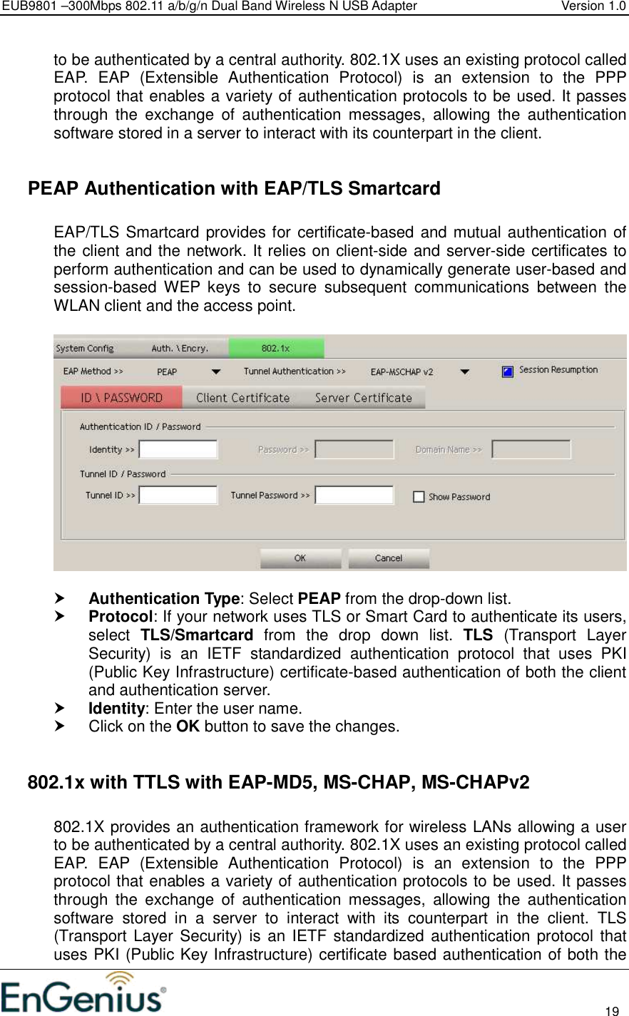 EUB9801 –300Mbps 802.11 a/b/g/n Dual Band Wireless N USB Adapter  Version 1.0                                                                                                                          19  to be authenticated by a central authority. 802.1X uses an existing protocol called EAP.  EAP  (Extensible  Authentication  Protocol)  is  an  extension  to  the  PPP protocol that enables a variety of authentication protocols to be used. It passes through  the  exchange  of  authentication  messages,  allowing  the  authentication software stored in a server to interact with its counterpart in the client.    PEAP Authentication with EAP/TLS Smartcard  EAP/TLS Smartcard provides for certificate-based and mutual authentication of the client and the network. It relies on client-side and server-side certificates to perform authentication and can be used to dynamically generate user-based and session-based  WEP  keys  to  secure  subsequent  communications  between  the WLAN client and the access point.     Authentication Type: Select PEAP from the drop-down list.   Protocol: If your network uses TLS or Smart Card to authenticate its users, select  TLS/Smartcard  from  the  drop  down  list.  TLS  (Transport  Layer Security)  is  an  IETF  standardized  authentication  protocol  that  uses  PKI (Public Key Infrastructure) certificate-based authentication of both the client and authentication server.  Identity: Enter the user name.   Click on the OK button to save the changes.     802.1x with TTLS with EAP-MD5, MS-CHAP, MS-CHAPv2  802.1X provides an authentication framework for wireless LANs allowing a user to be authenticated by a central authority. 802.1X uses an existing protocol called EAP.  EAP  (Extensible  Authentication  Protocol)  is  an  extension  to  the  PPP protocol that enables a variety of authentication protocols to be used. It passes through  the  exchange  of  authentication  messages,  allowing  the  authentication software  stored  in  a  server  to  interact  with  its  counterpart  in  the  client.  TLS (Transport Layer Security) is an  IETF standardized authentication protocol that uses PKI (Public Key Infrastructure) certificate based authentication of both the 