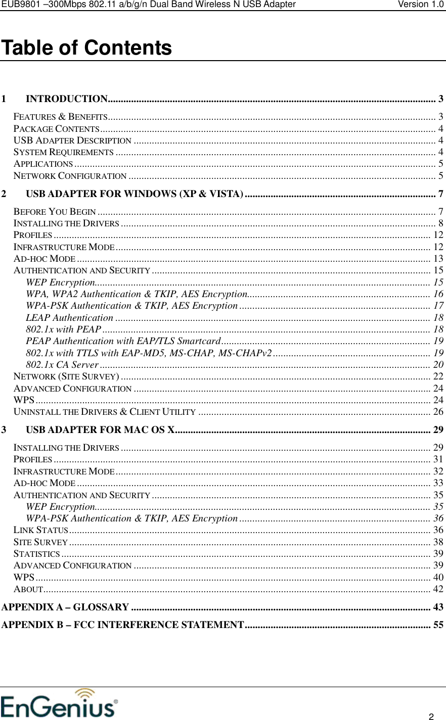 EUB9801 –300Mbps 802.11 a/b/g/n Dual Band Wireless N USB Adapter  Version 1.0                                                                                                                          2  Table of Contents   1 INTRODUCTION............................................................................................................................... 3 FEATURES &amp; BENEFITS............................................................................................................................... 3 PACKAGE CONTENTS.................................................................................................................................. 4 USB ADAPTER DESCRIPTION..................................................................................................................... 4 SYSTEM REQUIREMENTS............................................................................................................................ 4 APPLICATIONS............................................................................................................................................ 5 NETWORK CONFIGURATION....................................................................................................................... 5 2 USB ADAPTER FOR WINDOWS (XP &amp; VISTA).......................................................................... 7 BEFORE YOU BEGIN................................................................................................................................... 7 INSTALLING THE DRIVERS.......................................................................................................................... 8 PROFILES.................................................................................................................................................. 12 INFRASTRUCTURE MODE.......................................................................................................................... 12 AD-HOC MODE......................................................................................................................................... 13 AUTHENTICATION AND SECURITY............................................................................................................ 15 WEP Encryption.................................................................................................................................. 15 WPA, WPA2 Authentication &amp; TKIP, AES Encryption....................................................................... 16 WPA-PSK Authentication &amp; TKIP, AES Encryption .......................................................................... 17 LEAP Authentication .......................................................................................................................... 18 802.1x with PEAP............................................................................................................................... 18 PEAP Authentication with EAP/TLS Smartcard................................................................................. 19 802.1x with TTLS with EAP-MD5, MS-CHAP, MS-CHAPv2............................................................. 19 802.1x CA Server ................................................................................................................................ 20 NETWORK (SITE SURVEY)........................................................................................................................ 22 ADVANCED CONFIGURATION................................................................................................................... 24 WPS......................................................................................................................................................... 24 UNINSTALL THE DRIVERS &amp; CLIENT UTILITY.......................................................................................... 26 3 USB ADAPTER FOR MAC OS X................................................................................................... 29 INSTALLING THE DRIVERS........................................................................................................................ 29 PROFILES.................................................................................................................................................. 31 INFRASTRUCTURE MODE.......................................................................................................................... 32 AD-HOC MODE......................................................................................................................................... 33 AUTHENTICATION AND SECURITY............................................................................................................ 35 WEP Encryption.................................................................................................................................. 35 WPA-PSK Authentication &amp; TKIP, AES Encryption .......................................................................... 36 LINK STATUS............................................................................................................................................ 36 SITE SURVEY............................................................................................................................................ 38 STATISTICS............................................................................................................................................... 39 ADVANCED CONFIGURATION................................................................................................................... 39 WPS......................................................................................................................................................... 40 ABOUT...................................................................................................................................................... 42 APPENDIX A – GLOSSARY .................................................................................................................... 43 APPENDIX B – FCC INTERFERENCE STATEMENT........................................................................ 55    