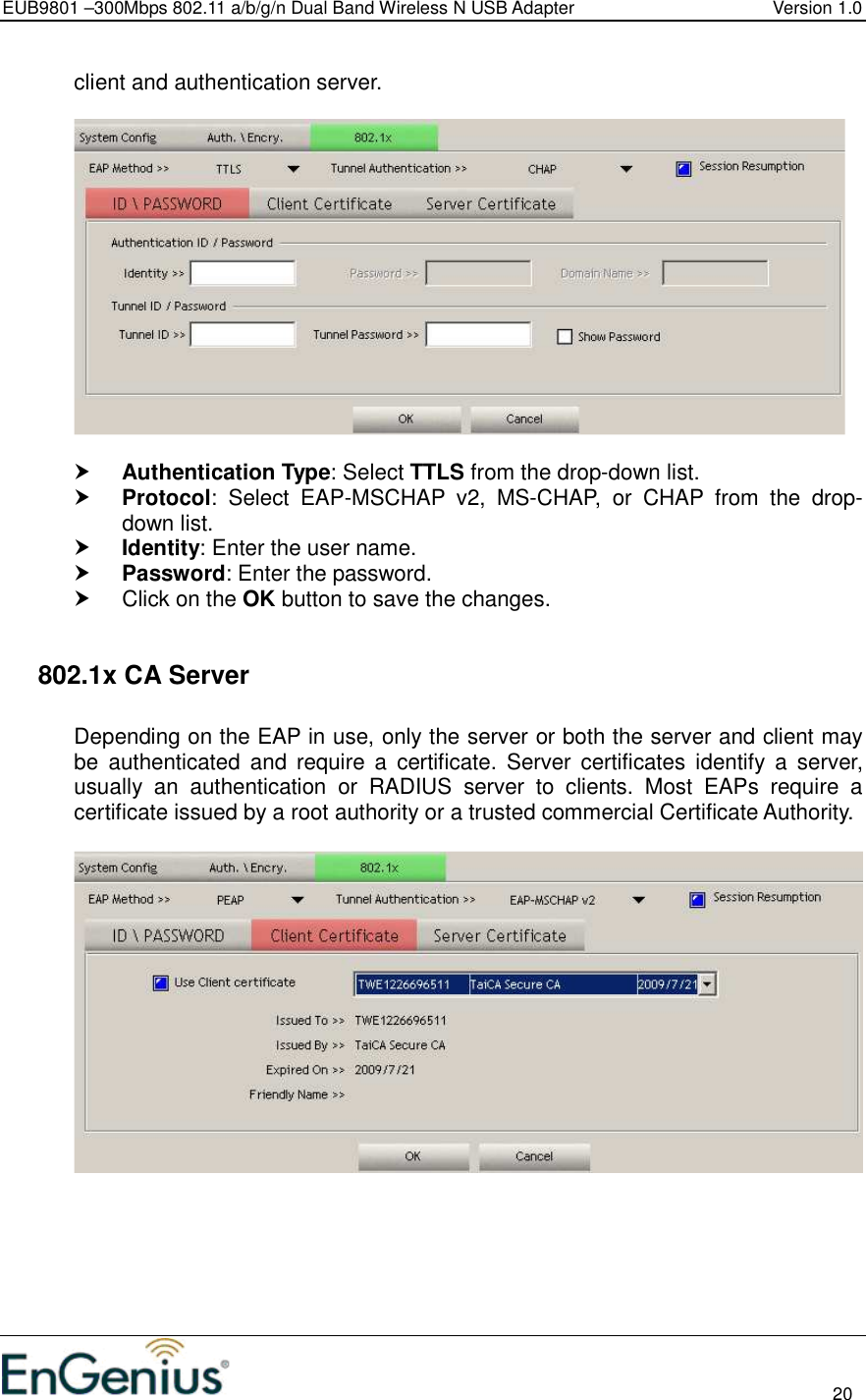 EUB9801 –300Mbps 802.11 a/b/g/n Dual Band Wireless N USB Adapter  Version 1.0                                                                                                                          20  client and authentication server.     Authentication Type: Select TTLS from the drop-down list.   Protocol:  Select  EAP-MSCHAP  v2,  MS-CHAP,  or  CHAP  from  the  drop-down list.   Identity: Enter the user name.  Password: Enter the password.    Click on the OK button to save the changes.     802.1x CA Server  Depending on the EAP in use, only the server or both the server and client may be  authenticated  and  require  a  certificate.  Server  certificates  identify  a  server, usually  an  authentication  or  RADIUS  server  to  clients.  Most  EAPs  require  a certificate issued by a root authority or a trusted commercial Certificate Authority.    