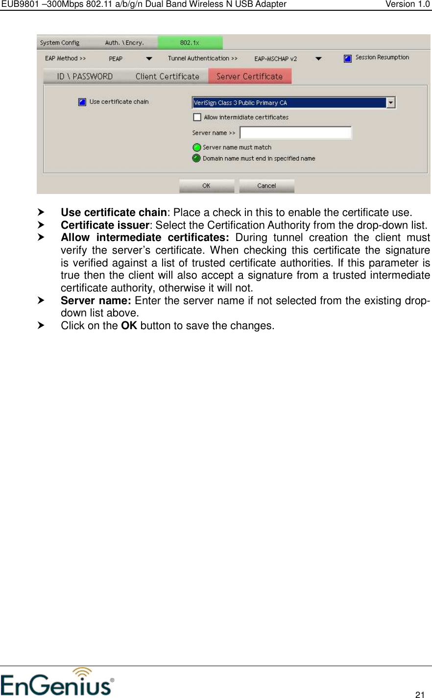 EUB9801 –300Mbps 802.11 a/b/g/n Dual Band Wireless N USB Adapter  Version 1.0                                                                                                                          21     Use certificate chain: Place a check in this to enable the certificate use.   Certificate issuer: Select the Certification Authority from the drop-down list.   Allow  intermediate  certificates:  During  tunnel  creation  the  client  must verify  the  server’s  certificate. When  checking  this  certificate the  signature is verified against a list of trusted certificate authorities. If this parameter is true then the client will also accept a signature from a trusted intermediate certificate authority, otherwise it will not.  Server name: Enter the server name if not selected from the existing drop-down list above.    Click on the OK button to save the changes.  