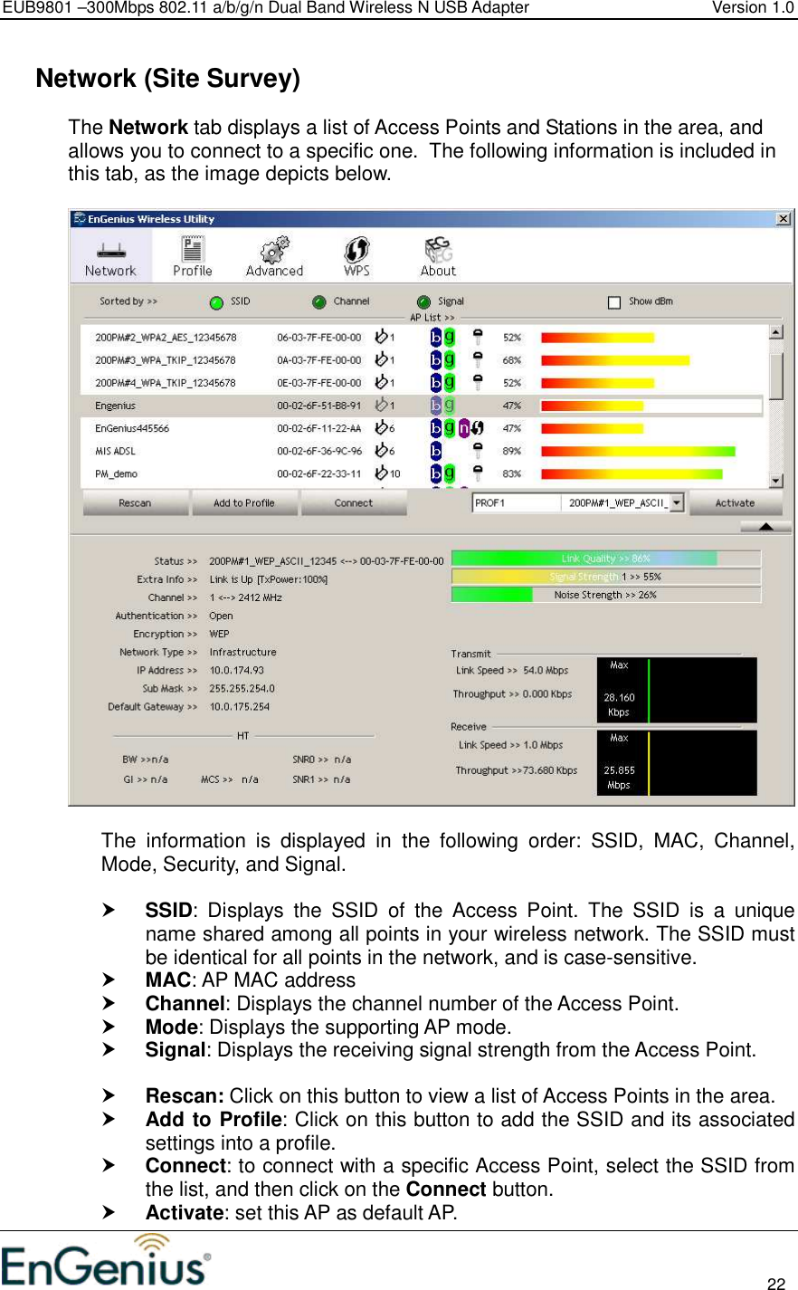 EUB9801 –300Mbps 802.11 a/b/g/n Dual Band Wireless N USB Adapter  Version 1.0                                                                                                                          22    Network (Site Survey) The Network tab displays a list of Access Points and Stations in the area, and allows you to connect to a specific one.  The following information is included in this tab, as the image depicts below.    The  information  is  displayed  in  the  following  order:  SSID,  MAC,  Channel, Mode, Security, and Signal.   SSID:  Displays  the  SSID  of  the  Access  Point.  The  SSID  is  a  unique name shared among all points in your wireless network. The SSID must be identical for all points in the network, and is case-sensitive.  MAC: AP MAC address  Channel: Displays the channel number of the Access Point.  Mode: Displays the supporting AP mode.  Signal: Displays the receiving signal strength from the Access Point.    Rescan: Click on this button to view a list of Access Points in the area.  Add to Profile: Click on this button to add the SSID and its associated settings into a profile.   Connect: to connect with a specific Access Point, select the SSID from the list, and then click on the Connect button.  Activate: set this AP as default AP. 