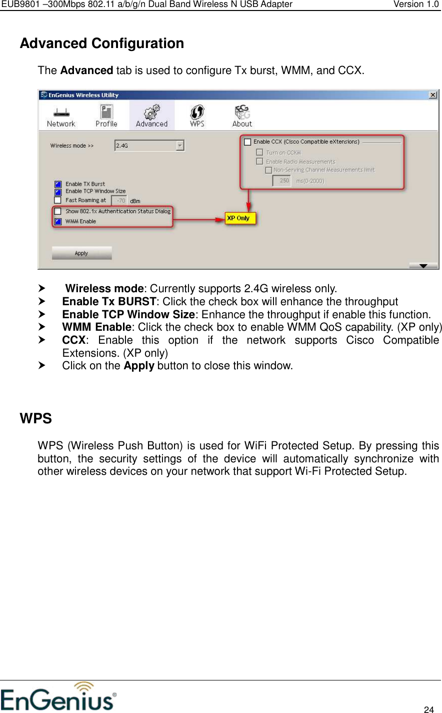 EUB9801 –300Mbps 802.11 a/b/g/n Dual Band Wireless N USB Adapter  Version 1.0                                                                                                                          24    Advanced Configuration The Advanced tab is used to configure Tx burst, WMM, and CCX.         Wireless mode: Currently supports 2.4G wireless only.  Enable Tx BURST: Click the check box will enhance the throughput  Enable TCP Window Size: Enhance the throughput if enable this function.   WMM Enable: Click the check box to enable WMM QoS capability. (XP only)  CCX: Enable  this  option  if  the  network  supports  Cisco  Compatible Extensions. (XP only)   Click on the Apply button to close this window.      WPS WPS (Wireless Push Button) is used for WiFi Protected Setup. By pressing this button,  the  security  settings  of  the  device  will  automatically  synchronize  with other wireless devices on your network that support Wi-Fi Protected Setup.  