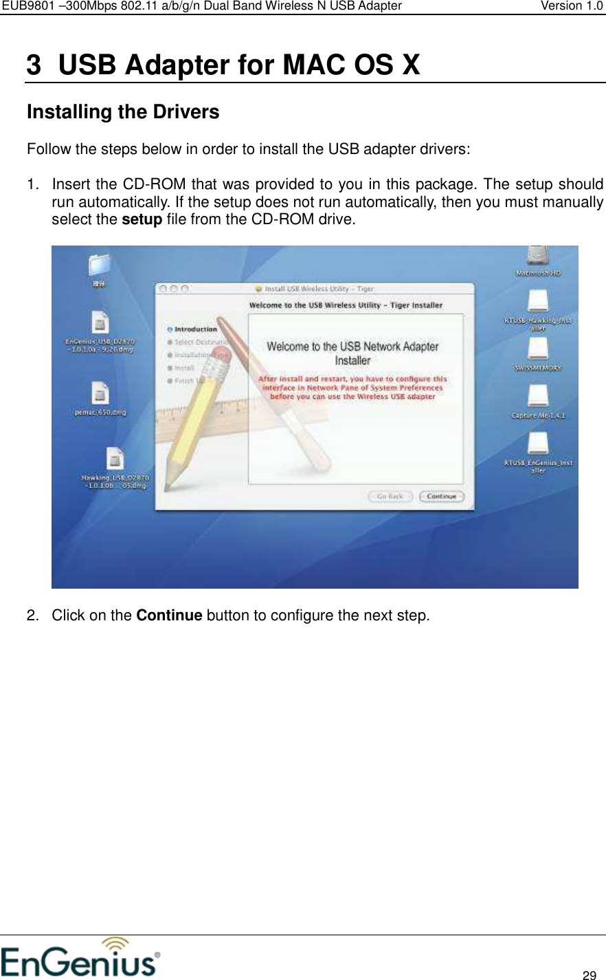 EUB9801 –300Mbps 802.11 a/b/g/n Dual Band Wireless N USB Adapter  Version 1.0                                                                                                                          29  3  USB Adapter for MAC OS X    Installing the Drivers Follow the steps below in order to install the USB adapter drivers:  1.  Insert the CD-ROM that was provided to you in this package. The setup should run automatically. If the setup does not run automatically, then you must manually select the setup file from the CD-ROM drive.    2.  Click on the Continue button to configure the next step.  