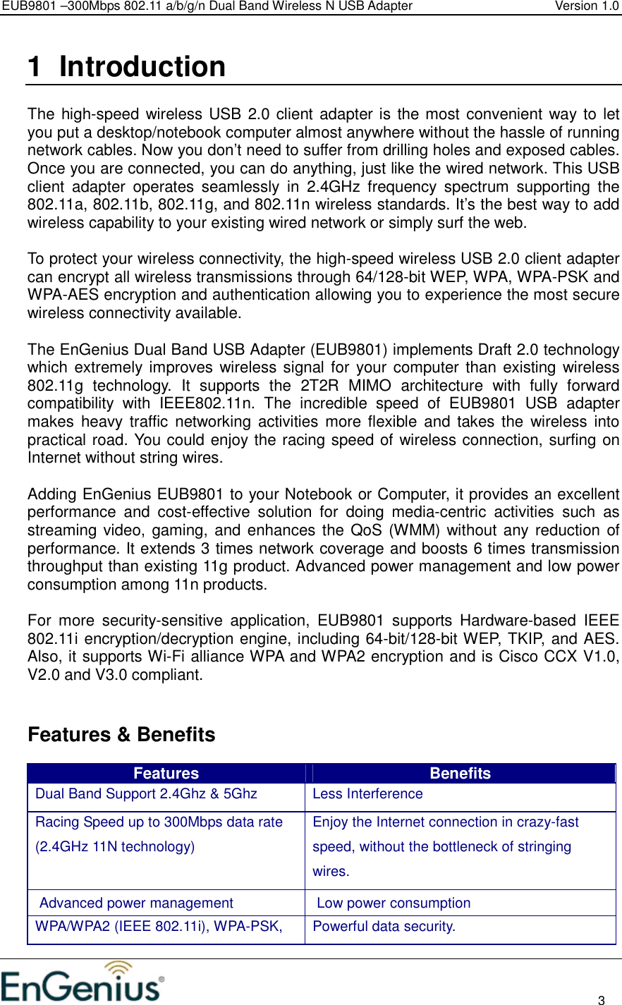 EUB9801 –300Mbps 802.11 a/b/g/n Dual Band Wireless N USB Adapter  Version 1.0                                                                                                                          3  1  Introduction  The high-speed wireless USB  2.0 client adapter is the most convenient way to let you put a desktop/notebook computer almost anywhere without the hassle of running network cables. Now you don’t need to suffer from drilling holes and exposed cables. Once you are connected, you can do anything, just like the wired network. This USB client  adapter  operates  seamlessly  in  2.4GHz  frequency  spectrum  supporting  the 802.11a, 802.11b, 802.11g, and 802.11n wireless standards. It’s the best way to add wireless capability to your existing wired network or simply surf the web.   To protect your wireless connectivity, the high-speed wireless USB 2.0 client adapter can encrypt all wireless transmissions through 64/128-bit WEP, WPA, WPA-PSK and WPA-AES encryption and authentication allowing you to experience the most secure wireless connectivity available.  The EnGenius Dual Band USB Adapter (EUB9801) implements Draft 2.0 technology which extremely improves wireless signal for your computer than  existing wireless 802.11g  technology.  It  supports  the  2T2R  MIMO  architecture  with  fully  forward compatibility  with  IEEE802.11n.  The  incredible  speed  of  EUB9801  USB  adapter makes  heavy  traffic networking  activities  more flexible  and  takes  the  wireless into practical road. You could enjoy the racing speed of wireless connection, surfing on Internet without string wires.   Adding EnGenius EUB9801 to your Notebook or Computer, it provides an excellent performance  and  cost-effective  solution  for  doing  media-centric  activities  such  as streaming video, gaming, and enhances the QoS (WMM) without any reduction  of performance. It extends 3 times network coverage and boosts 6 times transmission throughput than existing 11g product. Advanced power management and low power consumption among 11n products.  For  more  security-sensitive  application,  EUB9801  supports  Hardware-based  IEEE 802.11i encryption/decryption engine, including 64-bit/128-bit WEP, TKIP, and AES. Also, it supports Wi-Fi alliance WPA and WPA2 encryption and is Cisco CCX V1.0, V2.0 and V3.0 compliant.     Features &amp; Benefits Features  Benefits Dual Band Support 2.4Ghz &amp; 5Ghz  Less Interference Racing Speed up to 300Mbps data rate (2.4GHz 11N technology) Enjoy the Internet connection in crazy-fast speed, without the bottleneck of stringing wires. Advanced power management  Low power consumption WPA/WPA2 (IEEE 802.11i), WPA-PSK,  Powerful data security. 