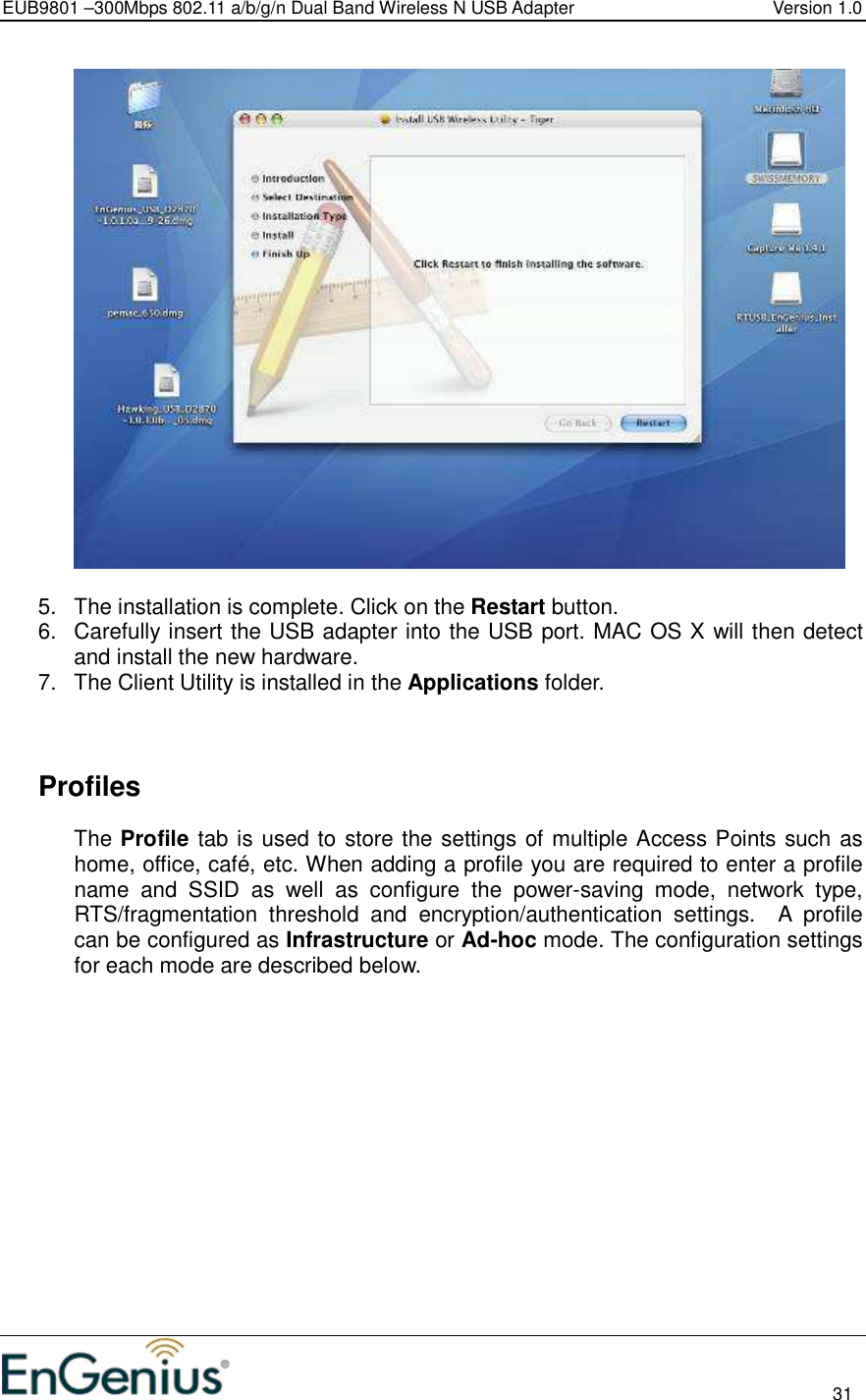 EUB9801 –300Mbps 802.11 a/b/g/n Dual Band Wireless N USB Adapter  Version 1.0                                                                                                                          31    5.  The installation is complete. Click on the Restart button.  6.  Carefully insert the USB adapter into the USB port. MAC OS X will then detect and install the new hardware. 7.  The Client Utility is installed in the Applications folder.       Profiles The Profile tab is used to store the settings of multiple Access Points such as home, office, café, etc. When adding a profile you are required to enter a profile name  and  SSID  as  well  as  configure  the  power-saving  mode,  network  type, RTS/fragmentation  threshold  and  encryption/authentication  settings.    A  profile can be configured as Infrastructure or Ad-hoc mode. The configuration settings for each mode are described below.   