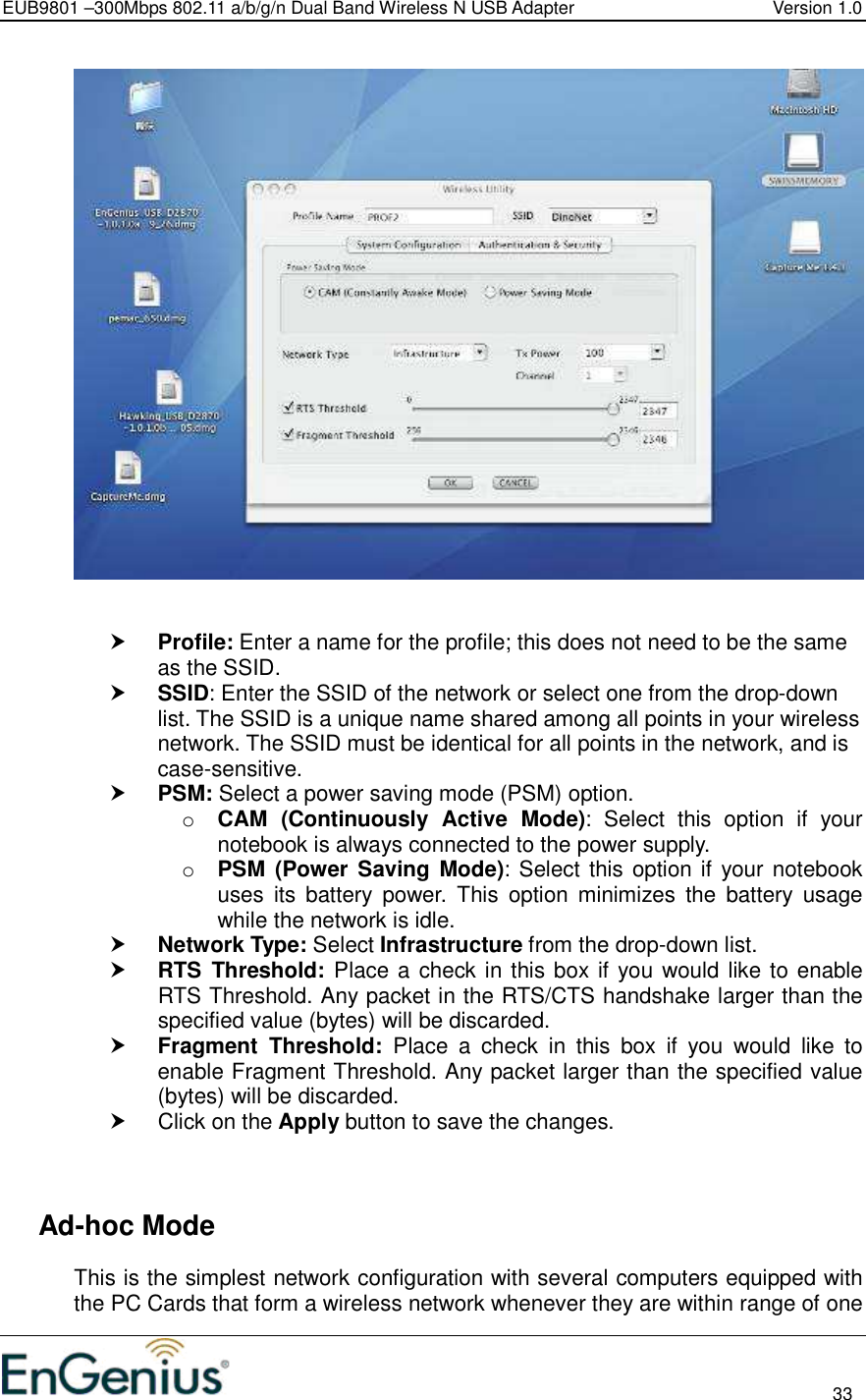 EUB9801 –300Mbps 802.11 a/b/g/n Dual Band Wireless N USB Adapter  Version 1.0                                                                                                                          33      Profile: Enter a name for the profile; this does not need to be the same as the SSID.   SSID: Enter the SSID of the network or select one from the drop-down list. The SSID is a unique name shared among all points in your wireless network. The SSID must be identical for all points in the network, and is case-sensitive.  PSM: Select a power saving mode (PSM) option.  o CAM  (Continuously  Active  Mode):  Select  this  option  if  your notebook is always connected to the power supply.  o PSM  (Power Saving Mode): Select this option if your notebook uses  its  battery  power.  This  option  minimizes  the  battery  usage while the network is idle.   Network Type: Select Infrastructure from the drop-down list.   RTS  Threshold: Place a check in this box if you would like to enable RTS Threshold. Any packet in the RTS/CTS handshake larger than the specified value (bytes) will be discarded.    Fragment  Threshold:  Place  a  check  in  this  box  if  you  would  like  to enable Fragment Threshold. Any packet larger than the specified value (bytes) will be discarded.    Click on the Apply button to save the changes.       Ad-hoc Mode This is the simplest network configuration with several computers equipped with the PC Cards that form a wireless network whenever they are within range of one 