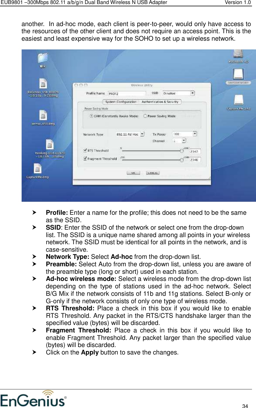 EUB9801 –300Mbps 802.11 a/b/g/n Dual Band Wireless N USB Adapter  Version 1.0                                                                                                                          34  another.  In ad-hoc mode, each client is peer-to-peer, would only have access to the resources of the other client and does not require an access point. This is the easiest and least expensive way for the SOHO to set up a wireless network.     Profile: Enter a name for the profile; this does not need to be the same as the SSID.   SSID: Enter the SSID of the network or select one from the drop-down list. The SSID is a unique name shared among all points in your wireless network. The SSID must be identical for all points in the network, and is case-sensitive.  Network Type: Select Ad-hoc from the drop-down list.   Preamble: Select Auto from the drop-down list, unless you are aware of the preamble type (long or short) used in each station.   Ad-hoc wireless mode: Select a wireless mode from the drop-down list depending  on the  type  of  stations  used  in the ad-hoc  network.  Select B/G Mix if the network consists of 11b and 11g stations. Select B-only or G-only if the network consists of only one type of wireless mode.   RTS  Threshold: Place a check in this box if you would like to enable RTS Threshold. Any packet in the RTS/CTS handshake larger than the specified value (bytes) will be discarded.    Fragment  Threshold:  Place  a  check  in  this  box  if  you  would  like  to enable Fragment Threshold. Any packet larger than the specified value (bytes) will be discarded.    Click on the Apply button to save the changes.    