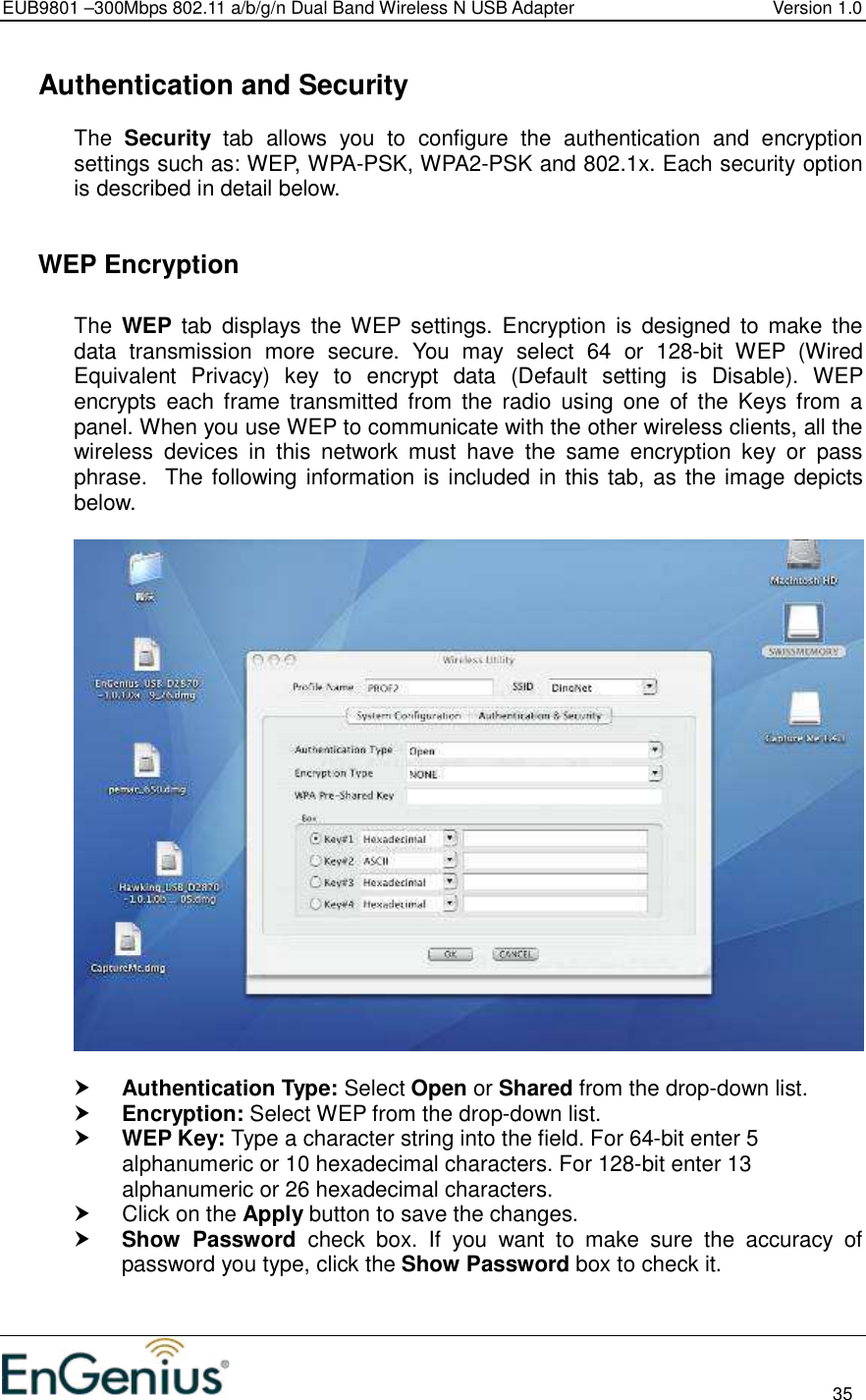 EUB9801 –300Mbps 802.11 a/b/g/n Dual Band Wireless N USB Adapter  Version 1.0                                                                                                                          35    Authentication and Security The  Security  tab  allows  you  to  configure  the  authentication  and  encryption settings such as: WEP, WPA-PSK, WPA2-PSK and 802.1x. Each security option is described in detail below.     WEP Encryption  The  WEP  tab  displays  the WEP settings.  Encryption  is  designed  to  make  the data  transmission  more  secure.  You  may  select  64  or  128-bit  WEP  (Wired Equivalent  Privacy)  key  to  encrypt  data  (Default  setting  is  Disable).  WEP encrypts  each  frame  transmitted  from  the  radio  using  one  of  the  Keys  from  a panel. When you use WEP to communicate with the other wireless clients, all the wireless  devices  in  this  network  must  have  the  same  encryption  key  or  pass phrase.  The following information is included in this tab, as the image depicts below.     Authentication Type: Select Open or Shared from the drop-down list.   Encryption: Select WEP from the drop-down list.   WEP Key: Type a character string into the field. For 64-bit enter 5 alphanumeric or 10 hexadecimal characters. For 128-bit enter 13 alphanumeric or 26 hexadecimal characters.    Click on the Apply button to save the changes.   Show  Password  check  box.  If  you  want  to  make  sure  the  accuracy  of password you type, click the Show Password box to check it.  
