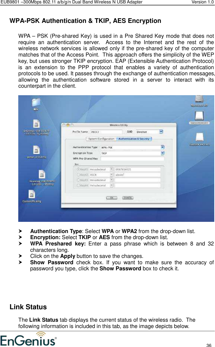 EUB9801 –300Mbps 802.11 a/b/g/n Dual Band Wireless N USB Adapter  Version 1.0                                                                                                                          36    WPA-PSK Authentication &amp; TKIP, AES Encryption  WPA – PSK (Pre-shared Key) is used in a Pre Shared Key mode that does not require  an  authentication  server.    Access  to  the  Internet  and  the  rest  of  the wireless network services is allowed only if the pre-shared key of the computer matches that of the Access Point.  This approach offers the simplicity of the WEP key, but uses stronger TKIP encryption. EAP (Extensible Authentication Protocol) is  an  extension  to  the  PPP  protocol  that  enables  a  variety  of  authentication protocols to be used. It passes through the exchange of authentication messages, allowing  the  authentication  software  stored  in  a  server  to  interact  with  its counterpart in the client.     Authentication Type: Select WPA or WPA2 from the drop-down list.   Encryption: Select TKIP or AES from the drop-down list.   WPA  Preshared  key:  Enter  a  pass  phrase  which  is  between  8  and  32 characters long.    Click on the Apply button to save the changes.   Show  Password  check  box.  If  you  want  to  make  sure  the  accuracy  of password you type, click the Show Password box to check it.        Link Status The Link Status tab displays the current status of the wireless radio.  The following information is included in this tab, as the image depicts below. 