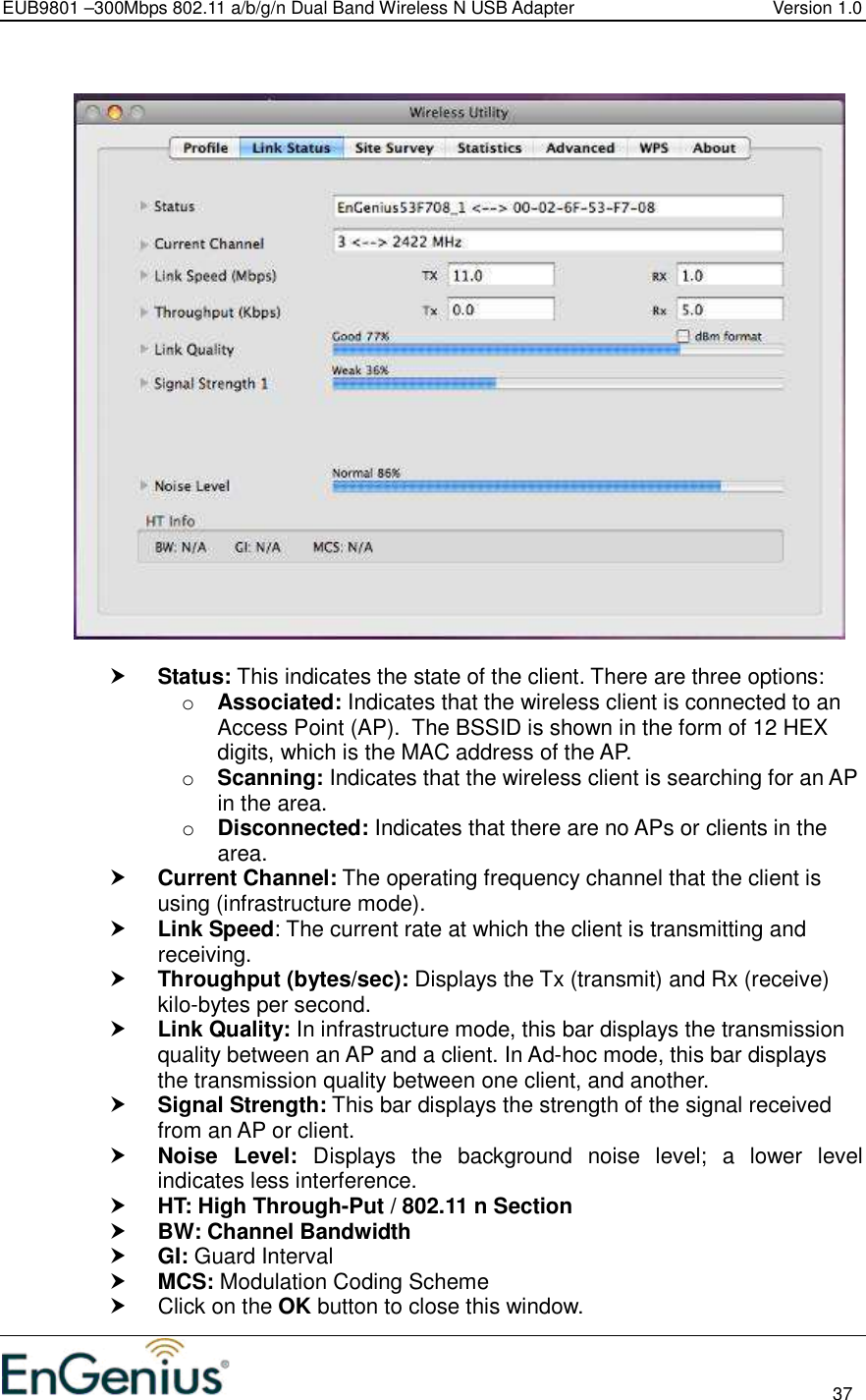 EUB9801 –300Mbps 802.11 a/b/g/n Dual Band Wireless N USB Adapter  Version 1.0                                                                                                                          37      Status: This indicates the state of the client. There are three options: o Associated: Indicates that the wireless client is connected to an Access Point (AP).  The BSSID is shown in the form of 12 HEX digits, which is the MAC address of the AP. o Scanning: Indicates that the wireless client is searching for an AP in the area. o Disconnected: Indicates that there are no APs or clients in the area.   Current Channel: The operating frequency channel that the client is using (infrastructure mode).   Link Speed: The current rate at which the client is transmitting and receiving.  Throughput (bytes/sec): Displays the Tx (transmit) and Rx (receive) kilo-bytes per second.  Link Quality: In infrastructure mode, this bar displays the transmission quality between an AP and a client. In Ad-hoc mode, this bar displays the transmission quality between one client, and another.  Signal Strength: This bar displays the strength of the signal received from an AP or client.  Noise  Level:  Displays  the  background  noise  level;  a  lower  level indicates less interference.   HT: High Through-Put / 802.11 n Section  BW: Channel Bandwidth  GI: Guard Interval  MCS: Modulation Coding Scheme   Click on the OK button to close this window. 