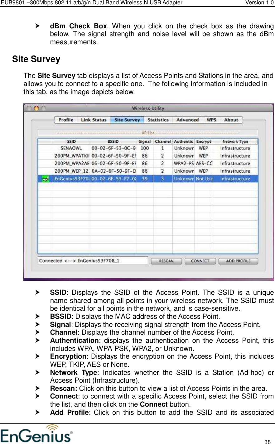 EUB9801 –300Mbps 802.11 a/b/g/n Dual Band Wireless N USB Adapter  Version 1.0                                                                                                                          38   dBm  Check  Box.  When  you  click  on  the  check  box  as  the  drawing below.  The  signal  strength  and  noise level  will  be  shown  as  the  dBm measurements.    Site Survey The Site Survey tab displays a list of Access Points and Stations in the area, and allows you to connect to a specific one.  The following information is included in this tab, as the image depicts below.     SSID:  Displays  the  SSID  of  the  Access  Point.  The  SSID  is  a  unique name shared among all points in your wireless network. The SSID must be identical for all points in the network, and is case-sensitive.  BSSID: Displays the MAC address of the Access Point.  Signal: Displays the receiving signal strength from the Access Point.   Channel: Displays the channel number of the Access Point.  Authentication:  displays  the  authentication  on  the  Access  Point,  this includes WPA, WPA-PSK, WPA2, or Unknown.  Encryption: Displays the encryption on the Access Point, this includes WEP, TKIP, AES or None.  Network  Type:  Indicates  whether  the  SSID  is  a  Station  (Ad-hoc)  or Access Point (Infrastructure).  Rescan: Click on this button to view a list of Access Points in the area.  Connect: to connect with a specific Access Point, select the SSID from the list, and then click on the Connect button.  Add  Profile:  Click  on  this  button  to  add  the  SSID  and  its  associated 