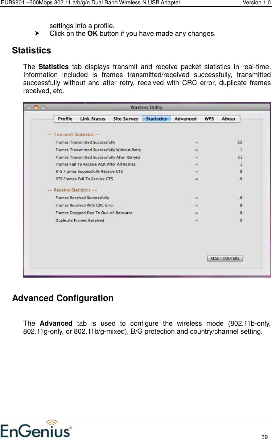 EUB9801 –300Mbps 802.11 a/b/g/n Dual Band Wireless N USB Adapter  Version 1.0                                                                                                                          39  settings into a profile.    Click on the OK button if you have made any changes.    Statistics The  Statistics  tab  displays  transmit  and  receive  packet  statistics  in  real-time. Information  included  is  frames  transmitted/received  successfully,  transmitted successfully  without  and  after  retry,  received  with  CRC  error,  duplicate  frames received, etc.        Advanced Configuration  The  Advanced  tab  is  used  to  configure  the  wireless  mode  (802.11b-only, 802.11g-only, or 802.11b/g-mixed), B/G protection and country/channel setting.   