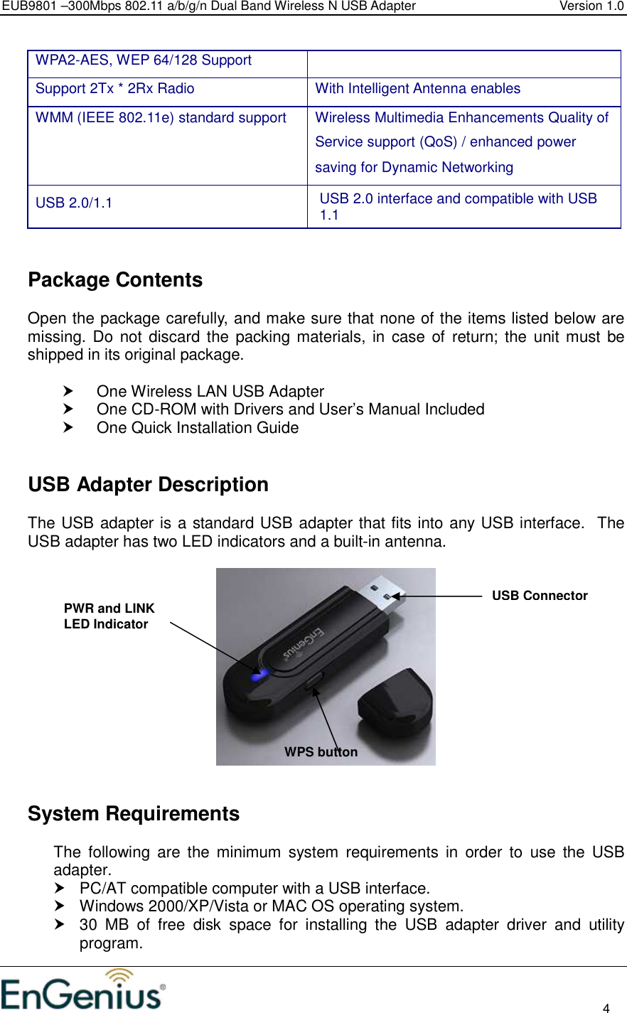 EUB9801 –300Mbps 802.11 a/b/g/n Dual Band Wireless N USB Adapter  Version 1.0                                                                                                                          4  WPA2-AES, WEP 64/128 Support Support 2Tx * 2Rx Radio  With Intelligent Antenna enables WMM (IEEE 802.11e) standard support   Wireless Multimedia Enhancements Quality of Service support (QoS) / enhanced power saving for Dynamic Networking USB 2.0/1.1  USB 2.0 interface and compatible with USB 1.1     Package Contents Open the package carefully, and make sure that none of the items listed below are missing. Do  not discard the  packing materials, in  case of  return;  the unit must  be shipped in its original package.    One Wireless LAN USB Adapter   One CD-ROM with Drivers and User’s Manual Included   One Quick Installation Guide     USB Adapter Description The USB adapter is a standard USB adapter that fits into any USB interface.  The USB adapter has two LED indicators and a built-in antenna.        System Requirements The  following  are  the  minimum  system  requirements  in  order  to  use  the  USB adapter.   PC/AT compatible computer with a USB interface.   Windows 2000/XP/Vista or MAC OS operating system.   30  MB  of  free  disk  space  for  installing  the  USB  adapter  driver  and  utility program. PWR and LINK LED Indicator  USB Connector WPS button 