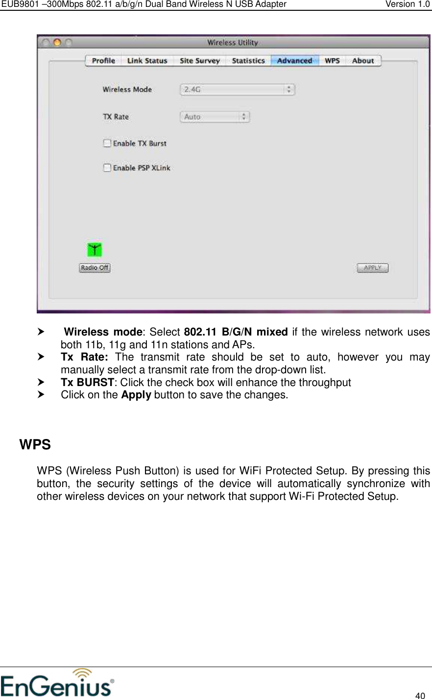 EUB9801 –300Mbps 802.11 a/b/g/n Dual Band Wireless N USB Adapter  Version 1.0                                                                                                                          40       Wireless mode: Select 802.11 B/G/N mixed if the wireless network uses both 11b, 11g and 11n stations and APs.   Tx  Rate:  The  transmit  rate  should  be  set  to  auto,  however  you  may manually select a transmit rate from the drop-down list.   Tx BURST: Click the check box will enhance the throughput   Click on the Apply button to save the changes.       WPS WPS (Wireless Push Button) is used for WiFi Protected Setup. By pressing this button,  the  security  settings  of  the  device  will  automatically  synchronize  with other wireless devices on your network that support Wi-Fi Protected Setup.  