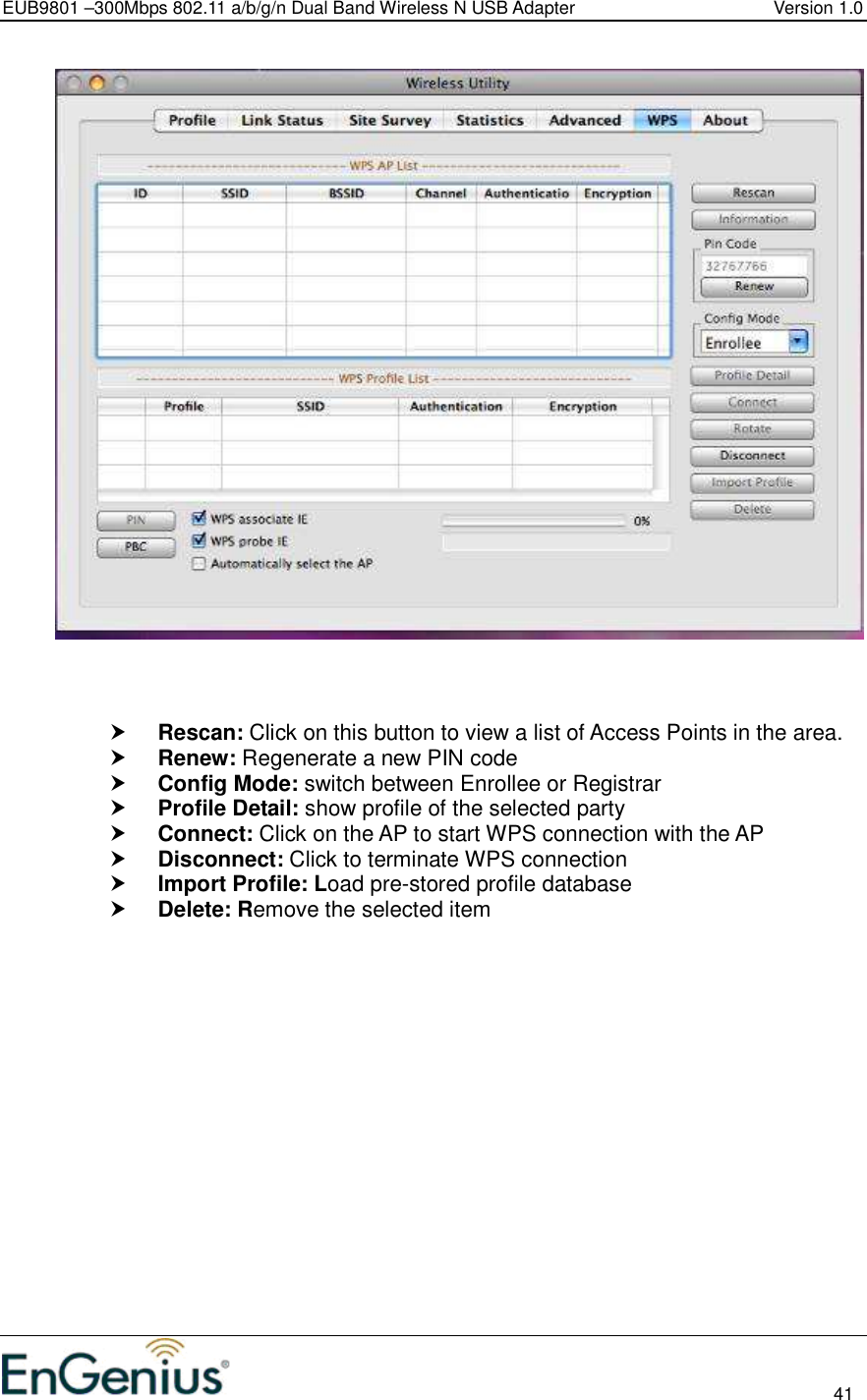 EUB9801 –300Mbps 802.11 a/b/g/n Dual Band Wireless N USB Adapter  Version 1.0                                                                                                                          41      Rescan: Click on this button to view a list of Access Points in the area.  Renew: Regenerate a new PIN code  Config Mode: switch between Enrollee or Registrar  Profile Detail: show profile of the selected party  Connect: Click on the AP to start WPS connection with the AP  Disconnect: Click to terminate WPS connection  Import Profile: Load pre-stored profile database  Delete: Remove the selected item 