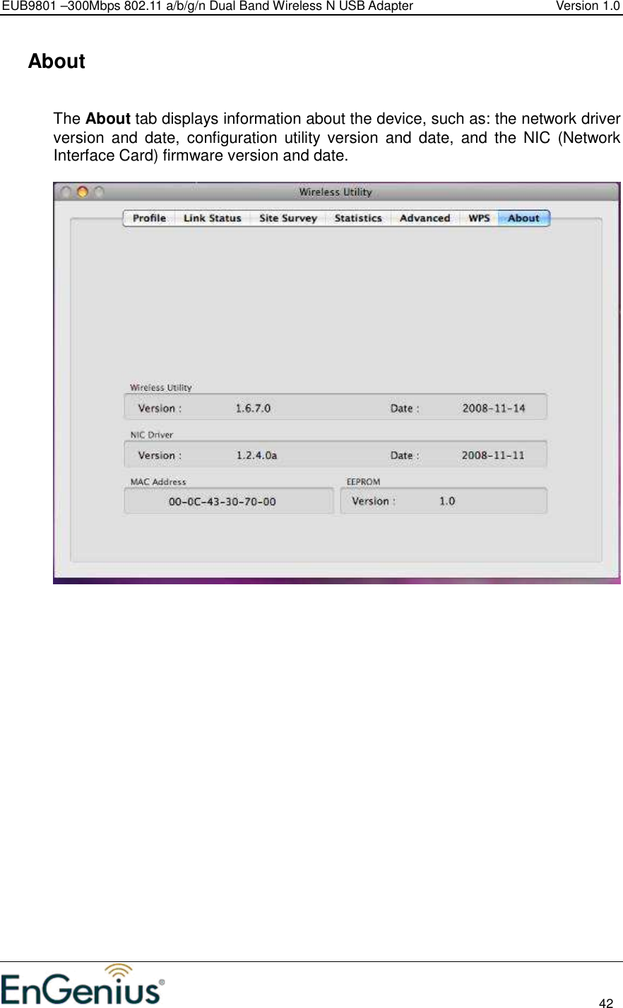 EUB9801 –300Mbps 802.11 a/b/g/n Dual Band Wireless N USB Adapter  Version 1.0                                                                                                                          42    About  The About tab displays information about the device, such as: the network driver version  and  date,  configuration  utility  version  and  date,  and  the  NIC  (Network Interface Card) firmware version and date.     