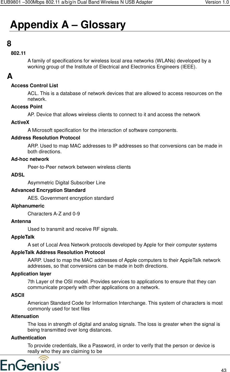 EUB9801 –300Mbps 802.11 a/b/g/n Dual Band Wireless N USB Adapter  Version 1.0                                                                                                                          43  Appendix A – Glossary   8 802.11 A family of specifications for wireless local area networks (WLANs) developed by a working group of the Institute of Electrical and Electronics Engineers (IEEE).  A Access Control List ACL. This is a database of network devices that are allowed to access resources on the network. Access Point AP. Device that allows wireless clients to connect to it and access the network ActiveX A Microsoft specification for the interaction of software components.  Address Resolution Protocol ARP. Used to map MAC addresses to IP addresses so that conversions can be made in both directions. Ad-hoc network Peer-to-Peer network between wireless clients ADSL Asymmetric Digital Subscriber Line Advanced Encryption Standard AES. Government encryption standard Alphanumeric Characters A-Z and 0-9 Antenna Used to transmit and receive RF signals. AppleTalk A set of Local Area Network protocols developed by Apple for their computer systems AppleTalk Address Resolution Protocol AARP. Used to map the MAC addresses of Apple computers to their AppleTalk network addresses, so that conversions can be made in both directions. Application layer 7th Layer of the OSI model. Provides services to applications to ensure that they can communicate properly with other applications on a network. ASCII American Standard Code for Information Interchange. This system of characters is most commonly used for text files Attenuation The loss in strength of digital and analog signals. The loss is greater when the signal is being transmitted over long distances. Authentication To provide credentials, like a Password, in order to verify that the person or device is really who they are claiming to be 