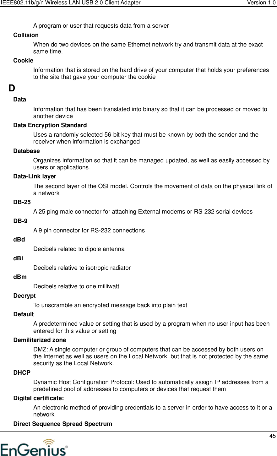 IEEE802.11b/g/n Wireless LAN USB 2.0 Client Adapter  Version 1.0   45  A program or user that requests data from a server Collision When do two devices on the same Ethernet network try and transmit data at the exact same time. Cookie Information that is stored on the hard drive of your computer that holds your preferences to the site that gave your computer the cookie D Data Information that has been translated into binary so that it can be processed or moved to another device Data Encryption Standard Uses a randomly selected 56-bit key that must be known by both the sender and the receiver when information is exchanged Database Organizes information so that it can be managed updated, as well as easily accessed by users or applications. Data-Link layer The second layer of the OSI model. Controls the movement of data on the physical link of a network DB-25 A 25 ping male connector for attaching External modems or RS-232 serial devices DB-9 A 9 pin connector for RS-232 connections dBd Decibels related to dipole antenna dBi Decibels relative to isotropic radiator  dBm Decibels relative to one milliwatt Decrypt To unscramble an encrypted message back into plain text Default A predetermined value or setting that is used by a program when no user input has been entered for this value or setting Demilitarized zone DMZ: A single computer or group of computers that can be accessed by both users on the Internet as well as users on the Local Network, but that is not protected by the same security as the Local Network. DHCP Dynamic Host Configuration Protocol: Used to automatically assign IP addresses from a predefined pool of addresses to computers or devices that request them Digital certificate:  An electronic method of providing credentials to a server in order to have access to it or a network Direct Sequence Spread Spectrum 