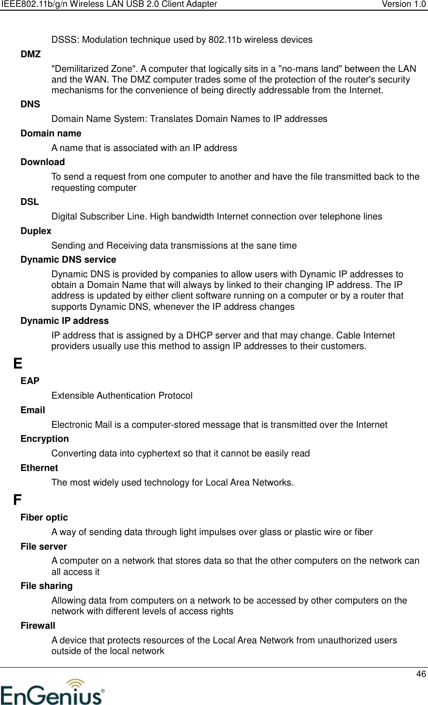 IEEE802.11b/g/n Wireless LAN USB 2.0 Client Adapter  Version 1.0   46  DSSS: Modulation technique used by 802.11b wireless devices DMZ &quot;Demilitarized Zone&quot;. A computer that logically sits in a &quot;no-mans land&quot; between the LAN and the WAN. The DMZ computer trades some of the protection of the router&apos;s security mechanisms for the convenience of being directly addressable from the Internet.  DNS Domain Name System: Translates Domain Names to IP addresses Domain name A name that is associated with an IP address Download To send a request from one computer to another and have the file transmitted back to the requesting computer DSL Digital Subscriber Line. High bandwidth Internet connection over telephone lines Duplex Sending and Receiving data transmissions at the sane time Dynamic DNS service Dynamic DNS is provided by companies to allow users with Dynamic IP addresses to obtain a Domain Name that will always by linked to their changing IP address. The IP address is updated by either client software running on a computer or by a router that supports Dynamic DNS, whenever the IP address changes Dynamic IP address IP address that is assigned by a DHCP server and that may change. Cable Internet providers usually use this method to assign IP addresses to their customers. E EAP Extensible Authentication Protocol Email Electronic Mail is a computer-stored message that is transmitted over the Internet Encryption Converting data into cyphertext so that it cannot be easily read Ethernet The most widely used technology for Local Area Networks.  F Fiber optic A way of sending data through light impulses over glass or plastic wire or fiber File server A computer on a network that stores data so that the other computers on the network can all access it File sharing Allowing data from computers on a network to be accessed by other computers on the network with different levels of access rights Firewall A device that protects resources of the Local Area Network from unauthorized users outside of the local network 