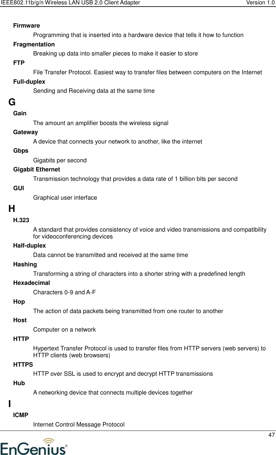 IEEE802.11b/g/n Wireless LAN USB 2.0 Client Adapter  Version 1.0   47  Firmware Programming that is inserted into a hardware device that tells it how to function Fragmentation Breaking up data into smaller pieces to make it easier to store FTP File Transfer Protocol. Easiest way to transfer files between computers on the Internet Full-duplex Sending and Receiving data at the same time G Gain The amount an amplifier boosts the wireless signal Gateway A device that connects your network to another, like the internet Gbps Gigabits per second Gigabit Ethernet Transmission technology that provides a data rate of 1 billion bits per second GUI Graphical user interface H H.323 A standard that provides consistency of voice and video transmissions and compatibility for videoconferencing devices  Half-duplex Data cannot be transmitted and received at the same time Hashing Transforming a string of characters into a shorter string with a predefined length Hexadecimal Characters 0-9 and A-F Hop The action of data packets being transmitted from one router to another Host Computer on a network HTTP Hypertext Transfer Protocol is used to transfer files from HTTP servers (web servers) to HTTP clients (web browsers) HTTPS HTTP over SSL is used to encrypt and decrypt HTTP transmissions Hub A networking device that connects multiple devices together I ICMP Internet Control Message Protocol 